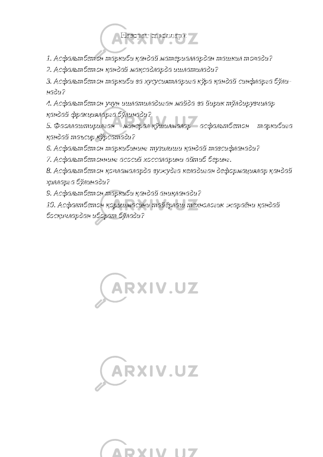 Назорат саволлари 1. Асфальтбетон таркиби қандай материаллардан ташкил топади? 2. Асфальтбетон қандай мақсадларда ишлатилади? 3. Асфальтбетон таркиби ва хусусиятларига кўра қандай синфларга бўли- нади? 4. Асфальтбетон учун ишлатиладиган майда ва йирик тўлдирувчилар қандай фракцияларга бўлинади? 5. Фаоллаштирилган минерал қўшилмалар асфальтбетон таркибига қандай таъсир кўрсатади? 6. Асфальтбетон таркибининг тузилиши қандай тавсифланади? 7. Асфальтбетоннинг асосий хоссаларини айтиб беринг. 8. Асфальтбетон қопламаларда вужудга келадиган деформациялар қандай ҳилларга бўлинади? 9. Асфальтбетон таркиби қандай аниқланади? 10. Асфалтбетон қоришмасини тайёрлаш технологик жараёни қандай босқичлардан иборат бўлади? 