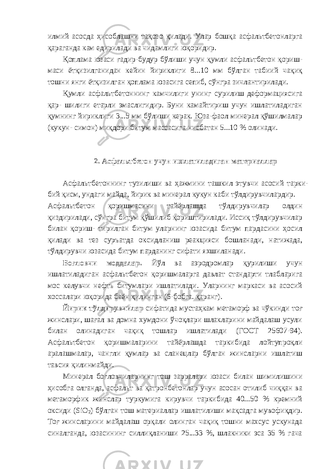 илмий асосда ҳисоблашни тақозо қилади. Улар бошқа асфальтбетонларга қараганда кам едирилади ва чидамлиги юқоридир. Қоплама юзаси ғадир-будур бўлиши учун қумли асфальтбетон қориш- маси ётқизилганидан кейин йириклиги 8...10 мм бўлган табиий чақиқ тошни янги ётқизилган қоплама юзасига сепиб, сўнгра зичлантирилади. Қумли асфальтбетоннинг камчилиги унинг сурилиш деформациясига қар- шилиги етарли эмаслигидир. Буни камайтириш учун ишлатиладиган қумнинг йириклиги 3...5 мм бўлиши керак. Юза-фаол минерал қўшилмалар (кукун- симон) миқдори битум массасига нисбатан 5...10 % олинади. 2. Асфальтбетон учун ишлатиладиган материаллар Асфальтбетоннинг тузилиши ва ҳажмини ташкил этувчи асосий тарки- бий қисм, ундаги майда, йирик ва минерал кукун каби тўлдирувчилардир. Асфальтбетон қоришмасини тайёрлашда тўлдирувчилар олдин қиздирилади, сўнгра битум қўшилиб қориштирилади. Иссиқ тўлдирувчилар билан қориш- тирилган битум уларнинг юзасида битум пардасини ҳосил қилади ва тез суръатда оксидланиш реакцияси бошланади, натижада, тўлдирувчи юзасида битум парданинг сифати яхшиланади. Боғловчи моддалар. Йўл ва аэродромлар қурилиши учун ишлатиладиган асфальтбетон қоришмаларга давлат стандарти тлабларига мос келувчи нефть битумлари ишлатилади. Уларнинг маркаси ва асосий хоссалари юқорида баён қилинган (6-бобга. қаранг). Йирик тўлдирувчилар сифатида мустаҳкам метаморф ва чўкинди тоғ жинслари, шағал ва домна хумдони ўчоқлари шлакларини майдалаш усули билан олинадиган чақиқ тошлар ишлатилади (ГОСТ 25607-94). Асфальтбетон қоришмаларини тайёрлашда таркибида лойтупроқли аралашмалар, чангли қумлар ва сланецлар бўлган жинсларни ишлатиш тавсия қилинмайди. Минерал боғловчиларнинг тош зарралари юзаси билан шимилишини ҳисобга олганда, асфальт ва қатронбетонлар учун асосан отилиб чиққан ва метаморфик жинслар туркумига кирувчи таркибида 40...50 % кремний оксиди (SiО 2 ) бўлган тош материаллар ишлатилиши мақсадга мувофиқдир. Тоғ жинсларини майдалаш орқали олинган чақиқ тошни махсус ускунада синалганда, юзасининг силлиқланиши 25...33 %, шлакники эса 35 % гача 