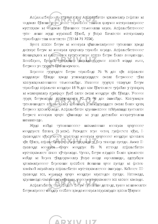 Асфальтбетоннинг тузилиши. Асфальтбетон қопламалар сифатли ва чидамли бўлиши учун унинг таркибини ташкил қилувчи материалларнинг мустаҳкам ва чидамли бўлишини таъминлаш керак. Асфальтбетоннинг тузи- лиши жуда мураккаб бўлиб, у ўзаро боғланган материаллар таркибидан таш кил топган (ТSh14-21-2004). Бунга асосан битум ва минерал қўшилмаларнинг тузилиши ҳамда дисперс битум ва минерал кукунлар таркиби киради. Асфальтбетоннинг ёпишқоқлик ва пластиклик хусусиятлари асосан битум билан аниқланади. Бинобарин, бундай тузилишни шакллантирувчи асосий модда яъни, битумни уч гуруҳга бўлиш мумкин. Биринчи гуруҳдаги битум таркибида 25 % дан кўп асфальтен моддалари бўлади ҳамда углеводороддаги смола битумнинг тўла коагулацияланишини таъминлайди. Иккинчи гуруҳга таалуқли битум таркибида асфальтен миқдори 18 % дан кам бўлганлиги туфайли у суюқроқ ва молекулалар атрофини ўраб олган смола миқдори кўп бўлади. Учинчи гуруҳ битумларда асфалтьенлар 20...23 % дан ошмайди. Коагуляция тузилишидаги асфальтенлар қайишқоқ углеводороддаги смола билан қуюқ битумни ҳосил қилади. Асфальтбетон қоришмасини тайёрлашда эритилган битумга минерал кукун қўшилади ва унда дастлабки микротузилиш шаклланади. Жуда майда тузилишининг шаклланиши минерал кукуннинг миқдорига боғлиқ (1-расм). Расмдаги эгри чизиқ графигига кўра, I- оралиқдаги кўрсаткичга қараганда минерал кукуннинг миқдори қанчалик кўп бўлса, асфальтбетоннинг мустаҳкамлиги бир текисда ортади. Аммо II- оралиқда минерал кукун миқдори 85 % етганда асфальтбетон мустаҳкамлиги секин кўтарилади. Чунки, битум пардаси билан қопланган майда ва йирик тўлдирувчилар ўзаро янада яқинлашади, адсорбция қатламларининг бирикиши ҳисобига ёпишиш кучи ортади ва физик- кимёвий жараёнлар асфальтбетон мустаҳкамлигини оширади. Кейинги III- оралиқда эса, минерал кукун миқдори керагидан ортади. Натижада, қоришмада ғовакликлар кўпаяди, унинг мустаҳкамлиги эса кескин камаяди. Асфалтьбетон таркибидаги битум тузилиши деганда, эркин ва шимилган битумларнинг миқдор нисбати ҳамда минерал зарралардан ҳосил бўлувчи 