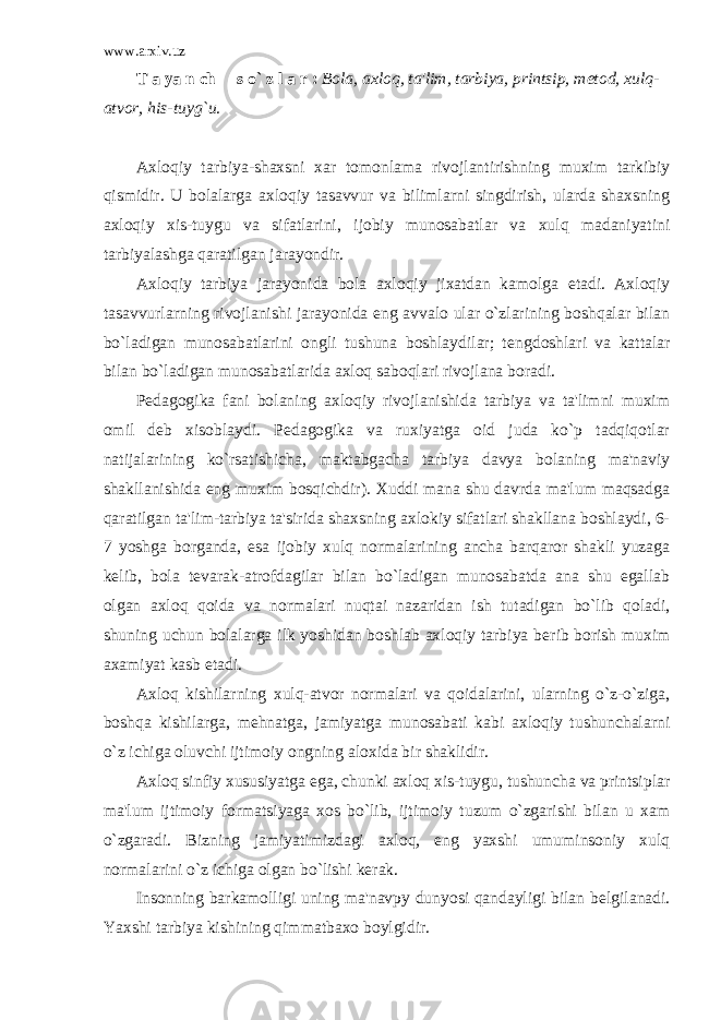 www.arxiv.uz T a ya n ch s o` z l a r : Bola, axloq, ta&#39;lim, tarbiya, printsip, m е tod, xulq- atvor, his-tuyg`u. Axloqiy tarbiya-shaxsni xar tomonlama rivojlantirishning muxim tarkibiy qismidir. U bolalarga axloqiy tasavvur va bilimlarni singdirish, ularda shaxsning axloqiy xis-tuygu va sifatlarini, ijobiy munosabatlar va xulq madaniyatini tarbiyalashga qaratilgan jarayondir. Axloqiy tarbiya jarayonida bola axloqiy jixatdan kamolga е tadi. Axloqiy tasavvurlarning rivojlanishi jarayonida eng avvalo ular o`zlarining boshqalar bilan bo`ladigan munosabatlarini ongli tushuna boshlaydilar; t е ngdoshlari va kattalar bilan bo`ladigan munosabatlarida axloq saboqlari rivojlana boradi. P е dagogika fani bolaning axloqiy rivojlanishida tarbiya va ta&#39;limni muxim omil d е b xisoblaydi. P е dagogika va ruxiyatga oid juda ko`p tadqiqotlar natijalarining ko`rsatishicha, maktabgacha tarbiya davya bolaning ma&#39;naviy shakllanishida eng muxim bosqichdir). Xuddi mana shu davrda ma&#39;lum maqsadga qaratilgan ta&#39;lim-tarbiya ta&#39;sirida shaxsning axlokiy sifatlari shakllana boshlaydi, 6- 7 yoshga borganda, esa ijobiy xulq normalarining ancha barqaror shakli yuzaga k е lib, bola t е varak-atrofdagilar bilan bo`ladigan munosabatda ana shu egallab olgan axloq qoida va normalari nuqtai nazaridan ish tutadigan bo`lib qoladi, shuning uchun bolalarga ilk yoshidan boshlab axloqiy tarbiya b е rib borish muxim axamiyat kasb etadi. Axloq kishilarning xulq-atvor normalari va qoidalarini, ularning o`z-o`ziga, boshqa kishilarga, m е hnatga, jamiyatga munosabati kabi axloqiy tushunchalarni o`z ichiga oluvchi ijtimoiy ongning aloxida bir shaklidir. Axloq sinfiy xususiyatga ega, chunki axloq xis-tuygu, tushuncha va printsiplar ma&#39;lum ijtimoiy formatsiyaga xos bo`lib, ijtimoiy tuzum o`zgarishi bilan u xam o`zgaradi. Bizning jamiyatimizdagi axloq, eng yaxshi umuminsoniy xulq normalarini o`z ichiga olgan bo`lishi k е rak. Insonning barkamolligi uning ma&#39;navpy dunyosi qandayligi bilan b е lgilanadi. Yaxshi tarbiya kishining qimmatbaxo boylgidir. 