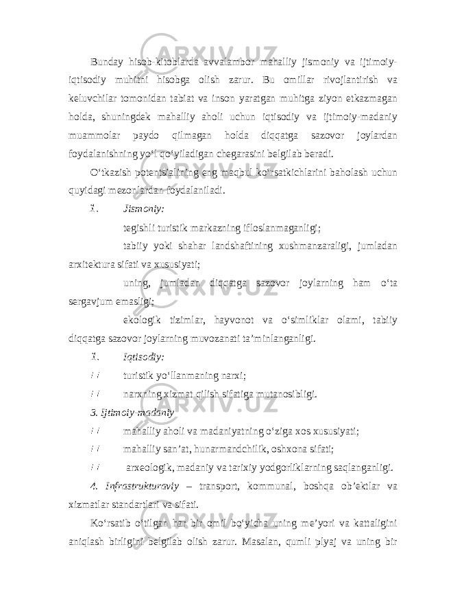 Bunday hisob-kitoblarda avvalambor mahalliy jismoniy va ijtimoiy- iqtisodiy muhitni hisobga olish zarur. Bu omillar rivojlantirish va keluvchilar tomonidan tabiat va inson yaratgan muhitga ziyon etkazmagan holda, shuningdek mahalliy aholi uchun iqtisodiy va ijtimoiy-madaniy muammolar paydo qilmagan holda diqqatga sazovor joylardan foydalanishning yo‘l qo‘yiladigan chegarasini belgilab beradi. O‘tkazish potentsialining eng maqbul ko‘rsatkichlarini baholash uchun quyidagi mezonlardan foydalaniladi. 1. Jismoniy:  tegishli turistik markazning ifloslanmaganligi;  tabiiy yoki shahar landshaftining xushmanzaraligi, jumladan arxitektura sifati va xususiyati;  uning, jumladan diqqatga s azovor joylarning ham o‘ta sergavjum emasligi;  ekologik tizimlar, hayvonot va o‘simliklar olami, tabiiy diqqatga sazovor joylarning muvozanati ta’minlanganligi. 1. Iqtisodiy: turistik yo‘llanmaning narxi;  narxning xizmat qilish sif a tiga mutanosibligi. 3. Ijtimoiy-madaniy  mahalliy aholi va madaniyatning o‘ziga xos xususiyati;  mahalliy san’at, hunarmandchilik, oshxona sifati;  arxeologik, madaniy va tarixiy yodgorliklarning saqlanganligi. 4. Infrastrukturaviy – transport, kommunal, boshqa ob’ektlar va xizmatlar standartlari va sifati. Ko‘rsatib o‘tilgan har bir omil bo‘yicha uning me’yori va kattaligini aniqlash birligini belgilab olish zarur. Masalan, qumli plyaj va uning bir 