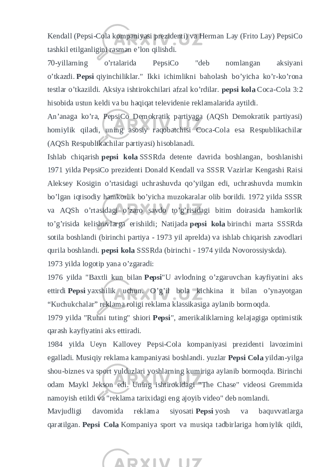 Kendall (Pepsi-Cola kompaniyasi prezidenti) va Herman Lay (Frito Lay) PepsiCo tashkil etilganligini rasman e’lon qilishdi. 70-yillarning o’rtalarida PepsiCo &#34;deb nomlangan aksiyani o’tkazdi.   Pepsi   qiyinchiliklar.&#34; Ikki ichimlikni baholash bo’yicha ko’r-ko’rona testlar o’tkazildi. Aksiya ishtirokchilari afzal ko’rdilar.   pepsi kola   Coca-Cola 3:2 hisobida ustun keldi va bu haqiqat televidenie reklamalarida aytildi. An’anaga ko’ra, PepsiCo Demokratik partiyaga (AQSh Demokratik partiyasi) homiylik qiladi, uning asosiy raqobatchisi Coca-Cola esa Respublikachilar (AQSh Respublikachilar partiyasi) hisoblanadi. Ishlab chiqarish   pepsi kola   SSSRda detente davrida boshlangan, boshlanishi 1971 yilda PepsiCo prezidenti Donald Kendall va SSSR Vazirlar Kengashi Raisi Aleksey Kosigin o’rtasidagi uchrashuvda qo’yilgan edi, uchrashuvda mumkin bo’lgan iqtisodiy hamkorlik bo’yicha muzokaralar olib borildi. 1972 yilda SSSR va AQSh o’rtasidagi o’zaro savdo to’g’risidagi bitim doirasida hamkorlik to’g’risida kelishuvlarga erishildi; Natijada   pepsi kola   birinchi marta SSSRda sotila boshlandi (birinchi partiya - 1973 yil aprelda) va ishlab chiqarish zavodlari qurila boshlandi.   pepsi kola   SSSRda (birinchi - 1974 yilda Novorossiyskda). 1973 yilda logotip yana o’zgaradi: 1976 yilda &#34;Baxtli kun bilan   Pepsi &#34;U avlodning o’zgaruvchan kayfiyatini aks ettirdi   Pepsi   yaxshilik uchun. O’g’il bola kichkina it bilan o’ynayotgan “Kuchukchalar” reklama roligi reklama klassikasiga aylanib bormoqda. 1979 yilda &#34;Ruhni tuting&#34; shiori   Pepsi &#34;, amerikaliklarning kelajagiga optimistik qarash kayfiyatini aks ettiradi. 1984 yilda Ueyn Kallovey Pepsi-Cola kompaniyasi prezidenti lavozimini egalladi. Musiqiy reklama kampaniyasi boshlandi. yuzlar   Pepsi Cola   yildan-yilga shou-biznes va sport yulduzlari yoshlarning kumiriga aylanib bormoqda. Birinchi odam Maykl Jekson edi. Uning ishtirokidagi &#34;The Chase&#34; videosi Gremmida namoyish etildi va &#34;reklama tarixidagi eng ajoyib video&#34; deb nomlandi. Mavjudligi davomida reklama siyosati   Pepsi   yosh va baquvvatlarga qaratilgan.   Pepsi Cola   Kompaniya sport va musiqa tadbirlariga homiylik qildi, 