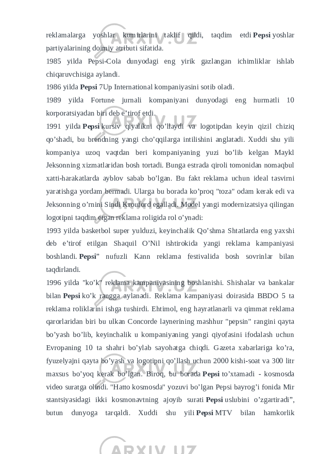 reklamalarga yoshlar kumirlarini taklif qildi, taqdim etdi   Pepsi   yoshlar partiyalarining doimiy atributi sifatida. 1985 yilda Pepsi-Cola dunyodagi eng yirik gazlangan ichimliklar ishlab chiqaruvchisiga aylandi. 1986 yilda   Pepsi   7Up International kompaniyasini sotib oladi. 1989 yilda Fortune jurnali kompaniyani dunyodagi eng hurmatli 10 korporatsiyadan biri deb e’tirof etdi. 1991 yilda   Pepsi   kursiv qiyalikni qo’llaydi va logotipdan keyin qizil chiziq qo’shadi, bu brendning yangi cho’qqilarga intilishini anglatadi. Xuddi shu yili kompaniya uzoq vaqtdan beri kompaniyaning yuzi bo’lib kelgan Maykl Jeksonning xizmatlaridan bosh tortadi. Bunga estrada qiroli tomonidan nomaqbul xatti-harakatlarda ayblov sabab bo’lgan. Bu fakt reklama uchun ideal tasvirni yaratishga yordam bermadi. Ularga bu borada ko’proq &#34;toza&#34; odam kerak edi va Jeksonning o’rnini Sindi Krouford egalladi. Model yangi modernizatsiya qilingan logotipni taqdim etgan reklama roligida rol o’ynadi: 1993 yilda basketbol super yulduzi, keyinchalik Qo’shma Shtatlarda eng yaxshi deb e’tirof etilgan Shaquil O’Nil ishtirokida yangi reklama kampaniyasi boshlandi.   Pepsi ” nufuzli Kann reklama festivalida bosh sovrinlar bilan taqdirlandi. 1996 yilda &#34;ko’k&#34; reklama kampaniyasining boshlanishi. Shishalar va bankalar bilan   Pepsi   ko’k rangga aylanadi. Reklama kampaniyasi doirasida BBDO 5 ta reklama roliklarini ishga tushirdi. Ehtimol, eng hayratlanarli va qimmat reklama qarorlaridan biri bu ulkan Concorde laynerining mashhur &#34;pepsin&#34; rangini qayta bo’yash bo’lib, keyinchalik u kompaniyaning yangi qiyofasini ifodalash uchun Evropaning 10 ta shahri bo’ylab sayohatga chiqdi. Gazeta xabarlariga ko’ra, fyuzelyajni qayta bo’yash va logotipni qo’llash uchun 2000 kishi-soat va 300 litr maxsus bo’yoq kerak bo’lgan. Biroq, bu borada   Pepsi   to’xtamadi - kosmosda video suratga olindi. &#34;Hatto kosmosda&#34; yozuvi bo’lgan Pepsi bayrog’i fonida Mir stantsiyasidagi ikki kosmonavtning ajoyib surati   Pepsi   uslubini o’zgartiradi”, butun dunyoga tarqaldi. Xuddi shu yili   Pepsi   MTV bilan hamkorlik 