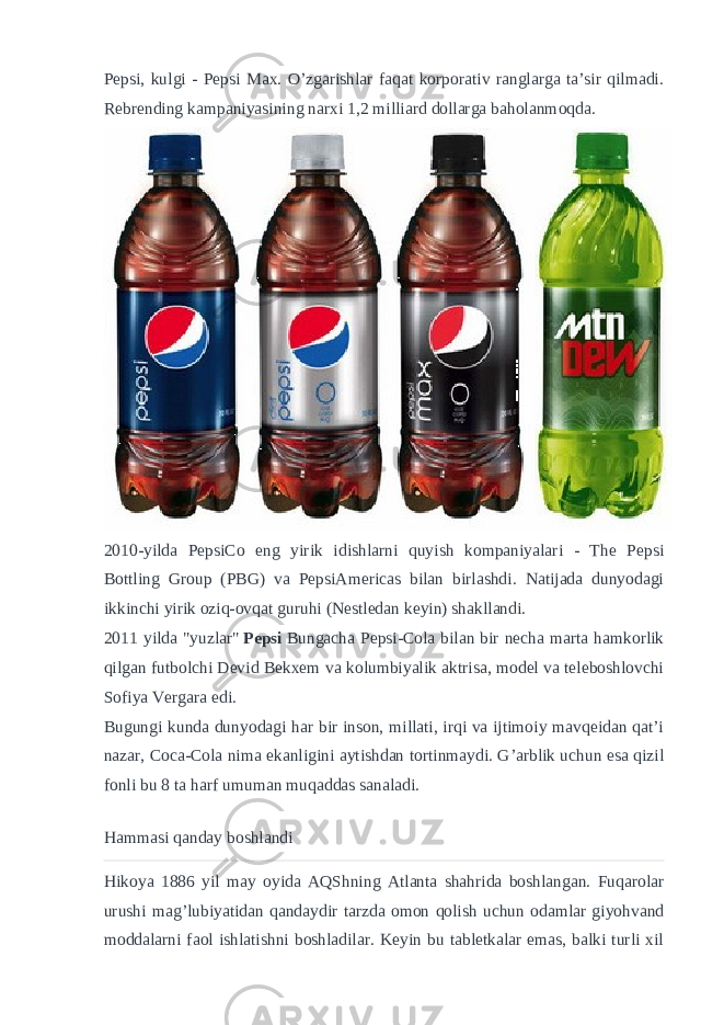 Pepsi, kulgi - Pepsi Max. O’zgarishlar faqat korporativ ranglarga ta’sir qilmadi. Rebrending kampaniyasining narxi 1,2 milliard dollarga baholanmoqda. 2010-yilda PepsiCo eng yirik idishlarni quyish kompaniyalari - The Pepsi Bottling Group (PBG) va PepsiAmericas bilan birlashdi. Natijada dunyodagi ikkinchi yirik oziq-ovqat guruhi (Nestledan keyin) shakllandi. 2011 yilda &#34;yuzlar&#34;   Pepsi   Bungacha Pepsi-Cola bilan bir necha marta hamkorlik qilgan futbolchi Devid Bekxem va kolumbiyalik aktrisa, model va teleboshlovchi Sofiya Vergara edi. Bugungi kunda dunyodagi har bir inson, millati, irqi va ijtimoiy mavqeidan qat’i nazar, Coca-Cola nima ekanligini aytishdan tortinmaydi. G’arblik uchun esa qizil fonli bu 8 ta harf umuman muqaddas sanaladi. Hammasi qanday boshlandi Hikoya 1886 yil may oyida AQShning Atlanta shahrida boshlangan. Fuqarolar urushi mag’lubiyatidan qandaydir tarzda omon qolish uchun odamlar giyohvand moddalarni faol ishlatishni boshladilar. Keyin bu tabletkalar emas, balki turli xil 