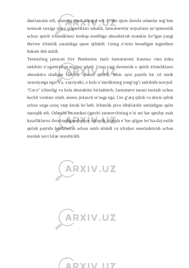 damlamalar edi, ularning asosi alkogol edi. O’sha qiyin davrda odamlar sog’lom turmush tarziga rioya qilganliklari sababli, farmatsevtlar mijozlarni yo’qotmaslik uchun spirtli ichimliklarni boshqa moddaga almashtirish mumkin bo’lgan yangi dorivor ichimlik yaratishga qaror qilishdi. Uning o’rnini bosadigan ingredient kokain deb ataldi. Teetotaling jamiyati Stiv Pemberton ismli farmatsevtni frantsuz vino koka tarkibini o’zgartirishga majbur qiladi. Uzoq vaqt davomida u spirtli ichimliklarni almashtira oladigan tarkibiy qismni qidirdi, lekin ayni paytda bir xil tonik xususiyatga ega. Va, xayriyatki, u kola o’simlikining yong’og’i tarkibida mavjud. &#34;Coca&#34; ichimligi va kola ekstraktini birlashtirib, farmatsevt tanani tonlash uchun kuchli vositani oladi, ammo jirkanch ta’mga ega. Uni g’arq qilish va shirin qilish uchun unga uzoq vaqt kerak bo’ladi. Ichimlik pivo idishlarida sotiladigan qalin suyuqlik edi. Odamlar bu tonikni (garchi yaratuvchining o’zi uni har qanday asab kasalliklarini davolaydigan dorivor ichimlik sifatida e’lon qilgan bo’lsa-da) osilib qolish paytida foydalanish uchun sotib olishdi va ichishni osonlashtirish uchun musluk suvi bilan suyultirildi. 