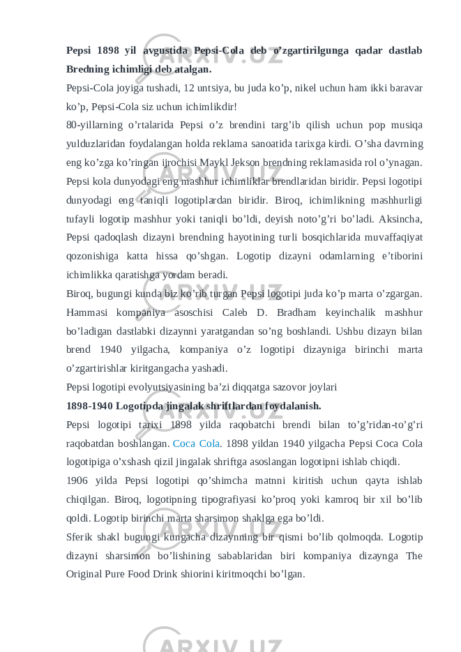 Pepsi 1898 yil avgustida Pepsi-Cola deb o’zgartirilgunga qadar dastlab Bredning ichimligi deb atalgan. Pepsi-Cola joyiga tushadi, 12 untsiya, bu juda ko’p, nikel uchun ham ikki baravar ko’p, Pepsi-Cola siz uchun ichimlikdir! 80-yillarning o’rtalarida Pepsi o’z brendini targ’ib qilish uchun pop musiqa yulduzlaridan foydalangan holda reklama sanoatida tarixga kirdi. O’sha davrning eng ko’zga ko’ringan ijrochisi Maykl Jekson brendning reklamasida rol o’ynagan. Pepsi kola dunyodagi eng mashhur ichimliklar brendlaridan biridir. Pepsi logotipi dunyodagi eng taniqli logotiplardan biridir. Biroq, ichimlikning mashhurligi tufayli logotip mashhur yoki taniqli bo’ldi, deyish noto’g’ri bo’ladi. Aksincha, Pepsi qadoqlash dizayni brendning hayotining turli bosqichlarida muvaffaqiyat qozonishiga katta hissa qo’shgan. Logotip dizayni odamlarning e’tiborini ichimlikka qaratishga yordam beradi. Biroq, bugungi kunda biz ko’rib turgan Pepsi logotipi juda ko’p marta o’zgargan. Hammasi kompaniya asoschisi Caleb D. Bradham keyinchalik mashhur bo’ladigan dastlabki dizaynni yaratgandan so’ng boshlandi. Ushbu dizayn bilan brend 1940 yilgacha, kompaniya o’z logotipi dizayniga birinchi marta o’zgartirishlar kiritgangacha yashadi. Pepsi logotipi evolyutsiyasining ba’zi diqqatga sazovor joylari 1898-1940 Logotipda jingalak shriftlardan foydalanish. Pepsi logotipi tarixi 1898 yilda raqobatchi brendi bilan to’g’ridan-to’g’ri raqobatdan boshlangan.   Coca Cola . 1898 yildan 1940 yilgacha Pepsi Coca Cola logotipiga o’xshash qizil jingalak shriftga asoslangan logotipni ishlab chiqdi. 1906 yilda Pepsi logotipi qo’shimcha matnni kiritish uchun qayta ishlab chiqilgan. Biroq, logotipning tipografiyasi ko’proq yoki kamroq bir xil bo’lib qoldi. Logotip birinchi marta sharsimon shaklga ega bo’ldi. Sferik shakl bugungi kungacha dizaynning bir qismi bo’lib qolmoqda. Logotip dizayni sharsimon bo’lishining sabablaridan biri kompaniya dizaynga The Original Pure Food Drink shiorini kiritmoqchi bo’lgan. 