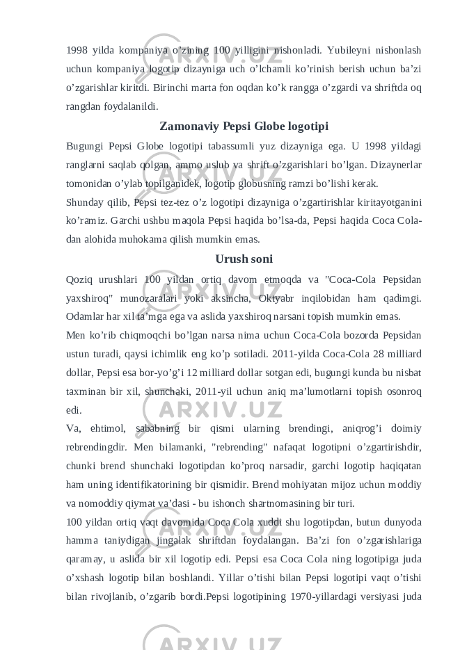 1998 yilda kompaniya o’zining 100 yilligini nishonladi. Yubileyni nishonlash uchun kompaniya logotip dizayniga uch o’lchamli ko’rinish berish uchun ba’zi o’zgarishlar kiritdi. Birinchi marta fon oqdan ko’k rangga o’zgardi va shriftda oq rangdan foydalanildi. Zamonaviy Pepsi Globe logotipi Bugungi Pepsi Globe logotipi tabassumli yuz dizayniga ega. U 1998 yildagi ranglarni saqlab qolgan, ammo uslub va shrift o’zgarishlari bo’lgan. Dizaynerlar tomonidan o’ylab topilganidek, logotip globusning ramzi bo’lishi kerak. Shunday qilib, Pepsi tez-tez o’z logotipi dizayniga o’zgartirishlar kiritayotganini ko’ramiz. Garchi ushbu maqola Pepsi haqida bo’lsa-da, Pepsi haqida Coca Cola- dan alohida muhokama qilish mumkin emas. Urush soni Qoziq urushlari 100 yildan ortiq davom etmoqda va &#34;Coca-Cola Pepsidan yaxshiroq&#34; munozaralari yoki aksincha, Oktyabr inqilobidan ham qadimgi. Odamlar har xil ta’mga ega va aslida yaxshiroq narsani topish mumkin emas. Men ko’rib chiqmoqchi bo’lgan narsa nima uchun Coca-Cola bozorda Pepsidan ustun turadi, qaysi ichimlik eng ko’p sotiladi. 2011-yilda Coca-Cola 28 milliard dollar, Pepsi esa bor-yo’g’i 12 milliard dollar sotgan edi, bugungi kunda bu nisbat taxminan bir xil, shunchaki, 2011-yil uchun aniq ma’lumotlarni topish osonroq edi. Va, ehtimol, sababning bir qismi ularning brendingi, aniqrog’i doimiy rebrendingdir. Men bilamanki, &#34;rebrending&#34; nafaqat logotipni o’zgartirishdir, chunki brend shunchaki logotipdan ko’proq narsadir, garchi logotip haqiqatan ham uning identifikatorining bir qismidir. Brend mohiyatan mijoz uchun moddiy va nomoddiy qiymat va’dasi - bu ishonch shartnomasining bir turi. 100 yildan ortiq vaqt davomida Coca Cola xuddi shu logotipdan, butun dunyoda hamma taniydigan jingalak shriftdan foydalangan. Ba’zi fon o’zgarishlariga qaramay, u aslida bir xil logotip edi. Pepsi esa Coca Cola ning logotipiga juda o’xshash logotip bilan boshlandi. Yillar o’tishi bilan Pepsi logotipi vaqt o’tishi bilan rivojlanib, o’zgarib bordi.Pepsi logotipining 1970-yillardagi versiyasi juda 