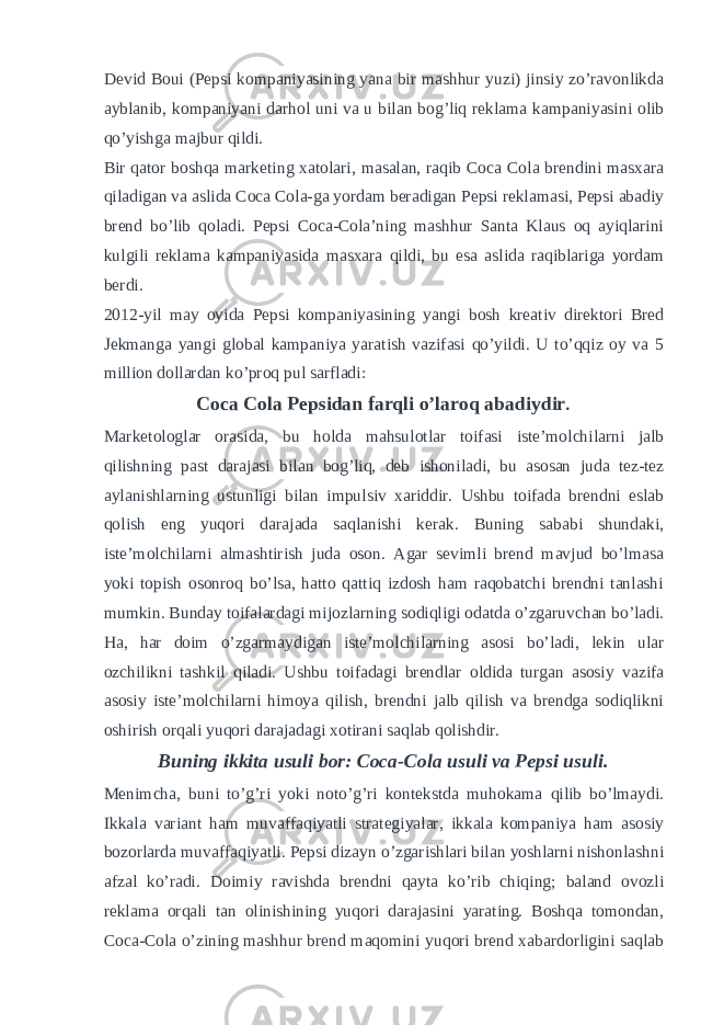 Devid Boui (Pepsi kompaniyasining yana bir mashhur yuzi) jinsiy zo’ravonlikda ayblanib, kompaniyani darhol uni va u bilan bog’liq reklama kampaniyasini olib qo’yishga majbur qildi. Bir qator boshqa marketing xatolari, masalan, raqib Coca Cola brendini masxara qiladigan va aslida Coca Cola-ga yordam beradigan Pepsi reklamasi, Pepsi abadiy brend bo’lib qoladi. Pepsi Coca-Cola’ning mashhur Santa Klaus oq ayiqlarini kulgili reklama kampaniyasida masxara qildi, bu esa aslida raqiblariga yordam berdi. 2012-yil may oyida Pepsi kompaniyasining yangi bosh kreativ direktori Bred Jekmanga yangi global kampaniya yaratish vazifasi qo’yildi. U to’qqiz oy va 5 million dollardan ko’proq pul sarfladi: Coca Cola Pepsidan farqli o’laroq abadiydir . Marketologlar orasida, bu holda mahsulotlar toifasi iste’molchilarni jalb qilishning past darajasi bilan bog’liq, deb ishoniladi, bu asosan juda tez-tez aylanishlarning ustunligi bilan impulsiv xariddir. Ushbu toifada brendni eslab qolish eng yuqori darajada saqlanishi kerak. Buning sababi shundaki, iste’molchilarni almashtirish juda oson. Agar sevimli brend mavjud bo’lmasa yoki topish osonroq bo’lsa, hatto qattiq izdosh ham raqobatchi brendni tanlashi mumkin. Bunday toifalardagi mijozlarning sodiqligi odatda o’zgaruvchan bo’ladi. Ha, har doim o’zgarmaydigan iste’molchilarning asosi bo’ladi, lekin ular ozchilikni tashkil qiladi. Ushbu toifadagi brendlar oldida turgan asosiy vazifa asosiy iste’molchilarni himoya qilish, brendni jalb qilish va brendga sodiqlikni oshirish orqali yuqori darajadagi xotirani saqlab qolishdir. Buning ikkita usuli bor: Coca-Cola usuli va Pepsi usuli. Menimcha, buni to’g’ri yoki noto’g’ri kontekstda muhokama qilib bo’lmaydi. Ikkala variant ham muvaffaqiyatli strategiyalar, ikkala kompaniya ham asosiy bozorlarda muvaffaqiyatli. Pepsi dizayn o’zgarishlari bilan yoshlarni nishonlashni afzal ko’radi. Doimiy ravishda brendni qayta ko’rib chiqing; baland ovozli reklama orqali tan olinishining yuqori darajasini yarating. Boshqa tomondan, Coca-Cola o’zining mashhur brend maqomini yuqori brend xabardorligini saqlab 