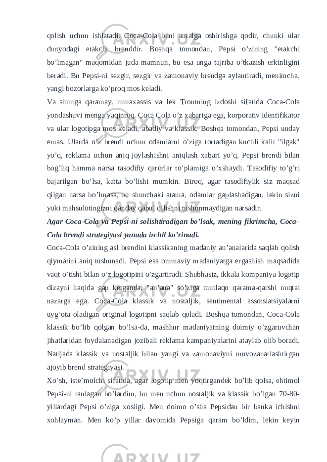 qolish uchun ishlatadi. Coca-Cola buni amalga oshirishga qodir, chunki ular dunyodagi etakchi brenddir. Boshqa tomondan, Pepsi o’zining &#34;etakchi bo’lmagan&#34; maqomidan juda mamnun, bu esa unga tajriba o’tkazish erkinligini beradi. Bu Pepsi-ni sezgir, sezgir va zamonaviy brendga aylantiradi, menimcha, yangi bozorlarga ko’proq mos keladi. Va shunga qaramay, mutaxassis va Jek Troutning izdoshi sifatida Coca-Cola yondashuvi menga yaqinroq. Coca Cola o’z xabariga ega, korporativ identifikator va ular logotipga mos keladi; abadiy va klassik. Boshqa tomondan, Pepsi unday emas. Ularda o’z brendi uchun odamlarni o’ziga tortadigan kuchli kalit &#34;ilgak&#34; yo’q, reklama uchun aniq joylashishni aniqlash xabari yo’q. Pepsi brendi bilan bog’liq hamma narsa tasodifiy qarorlar to’plamiga o’xshaydi. Tasodifiy to’g’ri bajarilgan bo’lsa, katta bo’lishi mumkin. Biroq, agar tasodifiylik siz maqsad qilgan narsa bo’lmasa, bu shunchaki atama, odamlar gaplashadigan, lekin sizni yoki mahsulotingizni qanday qabul qilishni tushunmaydigan narsadir. Agar Coca-Cola va Pepsi-ni solishtiradigan bo’lsak, mening fikrimcha, Coca- Cola brendi strategiyasi yanada izchil ko’rinadi. Coca-Cola o’zining asl brendini klassikaning madaniy an’analarida saqlab qolish qiymatini aniq tushunadi. Pepsi esa ommaviy madaniyatga ergashish maqsadida vaqt o’tishi bilan o’z logotipini o’zgartiradi. Shubhasiz, ikkala kompaniya logotip dizayni haqida gap ketganda, &#34;an’ana&#34; so’ziga mutlaqo qarama-qarshi nuqtai nazarga ega. Coca-Cola klassik va nostaljik, sentimental assotsiatsiyalarni uyg’ota oladigan original logotipni saqlab qoladi. Boshqa tomondan, Coca-Cola klassik bo’lib qolgan bo’lsa-da, mashhur madaniyatning doimiy o’zgaruvchan jihatlaridan foydalanadigan jozibali reklama kampaniyalarini ataylab olib boradi. Natijada klassik va nostaljik bilan yangi va zamonaviyni muvozanatlashtirgan ajoyib brend strategiyasi. Xo’sh, iste’molchi sifatida, agar logotip men yoqtirgandek bo’lib qolsa, ehtimol Pepsi-ni tanlagan bo’lardim, bu men uchun nostaljik va klassik bo’lgan 70-80- yillardagi Pepsi o’ziga xosligi. Men doimo o’sha Pepsidan bir banka ichishni xohlayman. Men ko’p yillar davomida Pepsiga qaram bo’ldim, lekin keyin 