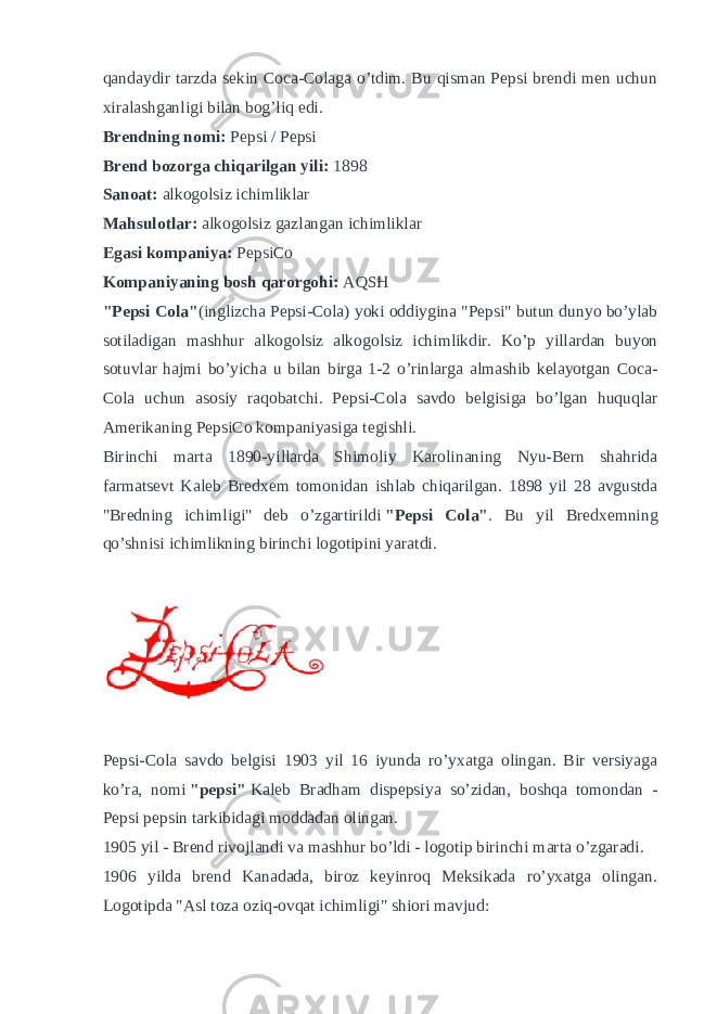 qandaydir tarzda sekin Coca-Colaga o’tdim. Bu qisman Pepsi brendi men uchun xiralashganligi bilan bog’liq edi. Brendning nomi:   Pepsi / Pepsi Brend bozorga chiqarilgan yili:   1898 Sanoat:   alkogolsiz ichimliklar Mahsulotlar:   alkogolsiz gazlangan ichimliklar Egasi kompaniya:   PepsiCo Kompaniyaning bosh qarorgohi:   AQSH &#34;Pepsi Cola&#34; (inglizcha Pepsi-Cola) yoki oddiygina &#34;Pepsi&#34; butun dunyo bo’ylab sotiladigan mashhur alkogolsiz alkogolsiz ichimlikdir. Ko’p yillardan buyon sotuvlar hajmi bo’yicha u bilan birga 1-2 o’rinlarga almashib kelayotgan Coca- Cola uchun asosiy raqobatchi. Pepsi-Cola savdo belgisiga bo’lgan huquqlar Amerikaning PepsiCo kompaniyasiga tegishli. Birinchi marta 1890-yillarda Shimoliy Karolinaning Nyu-Bern shahrida farmatsevt Kaleb Bredxem tomonidan ishlab chiqarilgan. 1898 yil 28 avgustda &#34;Bredning ichimligi&#34; deb o’zgartirildi   &#34;Pepsi Cola&#34; . Bu yil Bredxemning qo’shnisi ichimlikning birinchi logotipini yaratdi. Pepsi-Cola savdo belgisi 1903 yil 16 iyunda ro’yxatga olingan. Bir versiyaga ko’ra, nomi   &#34;pepsi&#34;   Kaleb Bradham dispepsiya so’zidan, boshqa tomondan - Pepsi pepsin tarkibidagi moddadan olingan. 1905 yil - Brend rivojlandi va mashhur bo’ldi - logotip birinchi marta o’zgaradi. 1906 yilda brend Kanadada, biroz keyinroq Meksikada ro’yxatga olingan. Logotipda &#34;Asl toza oziq-ovqat ichimligi&#34; shiori mavjud: 