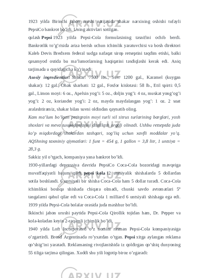 1923 yilda Birinchi jahon urushi natijasida shakar narxining oshishi tufayli PepsiCo bankrot bo’ldi. Uning aktivlari sotilgan. qulash   Pepsi   1923 yilda Pepsi-Cola formulasining tasnifini ochib berdi. Bankrotlik to’g’risida ariza berish uchun ichimlik yaratuvchisi va bosh direktori Kaleb Devis Bredxem federal sudga nafaqat sirop retseptini taqdim etishi, balki qasamyod ostida bu ma’lumotlarning haqiqatini tasdiqlashi kerak edi. Aniq tarjimada u quyidagicha ko’rinadi: Asosiy ingredientlar:   Shakar: 7500 lbs., Suv: 1200 gal., Karamel (kuygan shakar): 12 gal., Ohak sharbati: 12 gal., Fosfor kislotasi: 58 lb., Etil spirti: 0,5 gal., Limon moyi: 6 oz., Apelsin yog’i: 5 oz., doljin yog’i: 4 oz, muskat yong’og’i yog’i: 2 oz, koriander yog’i: 2 oz, mayda maydalangan yog’: 1 oz. 2 soat aralashtiramiz, shakar bilan suvni oldindan qaynatib oling. Kam ma’lum bo’lgan petitgrain moyi turli xil sitrus turlarining barglari, yosh shoxlari va meva tuxumdonlarini distillash orqali olinadi. Ushbu retseptda juda ko’p miqdordagi shakardan tashqari, sog’liq uchun xavfli moddalar yo’q. AQShning taxminiy qiymatlari: 1 funt = 454 g, 1 gallon = 3,8 litr, 1 untsiya = 28,3 g. Sakkiz yil o’tgach, kompaniya yana bankrot bo’ldi. 1930-yillardagi depressiya davrida PepsiCo Coca-Cola bozoridagi mavqeiga muvaffaqiyatli hujum qildi.   pepsi kola   12 untsiyalik shishalarda 5 dollardan sotila boshlandi. 6 untsiyali bir shisha Coca-Cola ham 5 dollar turadi. Coca-Cola ichimlikni boshqa shishada chiqara olmadi, chunki savdo avtomatlari 5º tangalarni qabul qilar edi va Coca-Cola 1 milliard 6 untsiyali shishaga ega edi. 1939 yilda Pepsi-Cola bolalar orasida juda mashhur bo’ldi. Ikkinchi jahon urushi paytida Pepsi-Cola Qirollik tojidan ham, Dr. Pepper va kola-koladan keyin 2-raqamli ichimlik bo’ldi. 1940 yilda Loft Incorporated o’z nomini rasman Pepsi-Cola kompaniyasiga o’zgartirdi. Brend Argentinada ro’yxatdan o’tgan.   Pepsi   xitga aylangan reklama qo’shig’ini yaratadi. Reklamaning rivojlanishida iz qoldirgan qo’shiq dunyoning 55 tiliga tarjima qilingan. Xuddi shu yili logotip biroz o’zgaradi: 