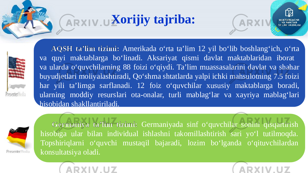 Xorijiy tajriba: Germaniya ta’lim tizimi: Germaniyada sinf o‘quvchilar sonini qisqartirish hisobiga ular bilan individual ishlashni takomillashtirish sari yo‘l tutilmoqda. Topshiriqlarni o‘quvchi mustaqil bajaradi, lozim bo‘lganda o‘qituvchilardan konsultatsiya oladi. AQSH ta’lim tizimi: Amerikada o‘rta ta’lim 12 yil bo‘lib boshlang‘ich, o‘rta va quyi maktablarga bo‘linadi. Aksariyat qismi davlat maktablaridan iborat va ularda o‘quvchilarning 88 foizi o‘qiydi. Ta’lim muassasalarini davlat va shahar buyudjetlari moliyalashtiradi, Qo‘shma shtatlarda yalpi ichki mahsulotning 7.5 foizi har yili ta’limga sarflanadi. 12 foiz o‘quvchilar xususiy maktablarga boradi, ularning moddiy resurslari ota-onalar, turli mablag‘lar va xayriya mablag‘lari hisobidan shakllantiriladi. 