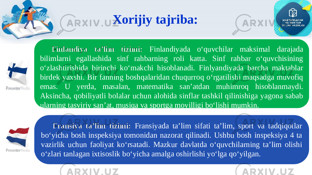 Xorijiy tajriba: Fransiya ta’lim tizimi: Fransiyada ta’lim sifati ta’lim, sport va tadqiqotlar bo‘yicha bosh inspeksiya tomonidan nazorat qilinadi. Ushbu bosh inspeksiya 4 ta vazirlik uchun faoliyat ko‘rsatadi. Mazkur davlatda o‘quvchilarning ta’lim olishi o‘zlari tanlagan ixtisoslik bo‘yicha amalga oshirlishi yo‘lga qo‘yilgan. Finlandiya ta’lim tizimi: Finlandiyada o‘quvchilar maksimal darajada bilimlarni egallashida sinf rahbarning roli katta. Sinf rahbar o‘quvchisining o‘zlashtirishida birinchi ko‘makchi hisoblanadi. Finlyandiyada barcha maktablar birdek yaxshi. Bir fanning boshqalaridan chuqurroq o‘rgatilishi maqsadga muvofiq emas. U yerda, masalan, matematika san’atdan muhimroq hisoblanmaydi. Aksincha, qobiliyatli bolalar uchun alohida sinflar tashkil qilinishiga yagona sabab ularning tasviriy san’at, musiqa va sportga moyilligi bo‘lishi mumkin. 