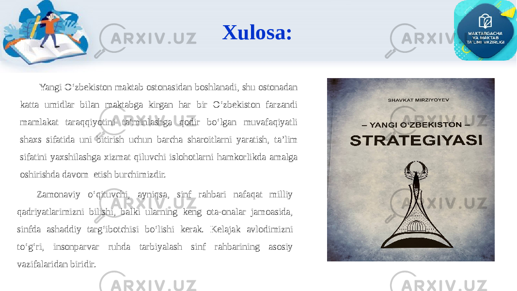 Xulosa: Yangi O‘zbekiston maktab ostonasidan boshlanadi, shu ostonadan katta umidlar bilan maktabga kirgan har bir O‘zbekiston farzandi mamlakat taraqqiyotini ta’minlashga qodir bo‘lgan muvafaqiyatli shaxs sifatida uni bitirish uchun barcha sharoitlarni yaratish, ta’lim sifatini yaxshilashga xizmat qiluvchi islohotlarni hamkorlikda amalga oshirishda davom etish burchimizdir. Zamonaviy o‘qituvchi, ayniqsa, sinf rahbari nafaqat milliy qadriyatlarimizni bilishi, balki ularning keng ota-onalar jamoasida, sinfda ashaddiy targ‘ibotchisi bo‘lishi kerak. Kelajak avlodimizni to‘g‘ri, insonparvar ruhda tarbiyalash sinf rahbarining asosiy vazifalaridan biridir. 