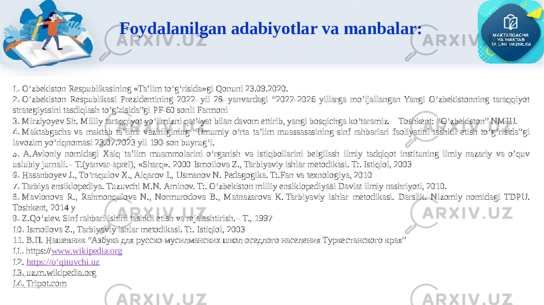 Foydalanilgan adabiyotlar va manbalar: 1.  О‘zbekiston Respublikasining «Ta’lim to‘g‘risida»gi Qonuni 23.09.2020. 2.  O‘zbekiston Respublikasi Prezidentining 2022- yil 28- yanvardagi “2022-2026 yillarga mo’ljallangan Yangi O‘zbekistonning taraqqiyot strategiyasini tasdiqlash to’g’risida”gi PF-60 sonli Farmoni 3.  Mirziyoyev Sh. Milliy taraqqiyot yoʻlimizni qat’iyat bilan davom ettirib, yangi bosqichga koʻtaramiz. – Toshkent: “Oʻzbekiston” NMIU. 4.  Maktabgacha va maktab ta’limi vazirligining “Umumiy o‘rta ta’lim muassasasining sinf rahbarlari faoliyatini tashkil etish to‘g‘risida”gi lavozim yo‘riqnomasi 23.07.2023 yil 190-son buyrug‘i. 5. A.Avloniy nomidagi Xalq ta’lim muammolarini o‘rganish va istiqbollarini belgilash ilmiy tadqiqot instituning ilmiy nazariy va o’quv uslubiy jurnali. - Т.(yanvar-aprel), «Sharq». 2000   Ismoilova Z., Tarbiyaviy ishlar metodikasi. T:. Istiqlol, 2003 6.  Hasanboyev J., Toʻraqulov X., Alqarov I., Usmanov N. Pedagogika. T:.Fan va texnologiya, 2010 7.  Tarbiya ensiklopediya. Tuzuvchi M.N. Aminov. T:. Oʻzbekiston milliy ensiklopediyasi Davlat ilmiy nashriyoti, 2010. 8.  Mavlonova R., Rahmonqulova N., Normurodova B., Matnazarova K. Tarbiyaviy ishlar metodikasi. Darslik. Nizomiy nomidagi TDPU. Toshkent, 2014 у 9.  Z.Qo‘ziev. Sinf rahbari ishini tashkil etish va rejalashtirish. - T., 1997 10.   Ismoilova Z., Tarbiyaviy ishlar metodikasi. T:. Istiqlol, 2003 11. В.П. Нашевник “Азбука для русско-мусилманских школ оседлого населения Туркестанского края” 11.  https:// www.wikipedia.org 12 . https://o‘qituvchi.uz 13.  uz.m.wikipedia.org 14.  Tripot.com 