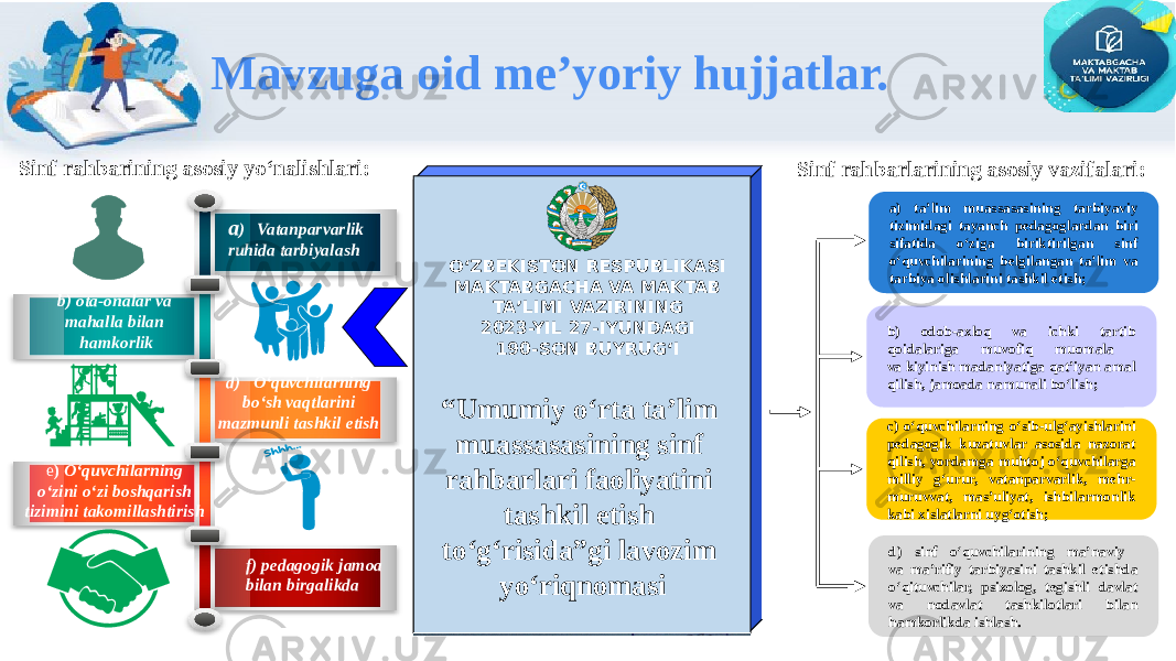 Mavzuga oid me’yoriy hujjatlar. Об организации подготовки Вооруженных Сил Республики Узбекистан в 2009/10 учебном годуOʻZBEKISTON RESPUBLIKASI MAKTABGACHA VA MAKTAB TAʼLIMI VAZIRINING 2023-YIL 27-IYUNDAGI 190-SON BUYRUGʻI “ Umumiy o‘rta ta’lim muassasasining sinf rahbarlari faoliyatini tashkil etish to‘g‘risida”gi lavozim yo‘riqnomasiSinf rahbarining asosiy yo‘nalishlari: a ) Vatanparvarlik ruhida tarbiyalash b) ota-onalar va mahalla bilan hamkorlik d) O‘quvchilarning bo‘sh vaqtlarini mazmunli tashkil etish e ) O‘quvchilarning o‘zini o‘zi boshqarish tizimini takomillashtirish f) pedagogik jamoa bilan birgalikda Sinf rahbarlarining asosiy vazifalari: a) ta’lim muassasasining tarbiyaviy tizimidagi tayanch pedagoglardan biri sifatida o‘ziga biriktirilgan sinf o‘quvchilarining belgilangan ta’lim va tarbiya olishlarini tashkil etish; c) o‘quvchilarning o‘sib-ulg‘ayishlarini pedagogik kuzatuvlar asosida nazorat qilish, yordamga muhtoj o‘quvchilarga milliy g‘urur, vatanparvarlik, mehr- muruvvat, mas’uliyat, ishbilarmonlik kabi xislatlarni uyg‘otish; b) odob-axloq va ichki tartib qoidalariga muvofiq muomala va kiyinish madaniyatiga qat’iyan amal qilish, jamoada namunali bo‘lish; d) sinf o‘quvchilarining ma’naviy va ma’rifiy tarbiyasini tashkil etishda o‘qituvchilar, psixolog, tegishli davlat va nodavlat tashkilotlari bilan hamkorlikda ishlash. Uz bek i s tan 
