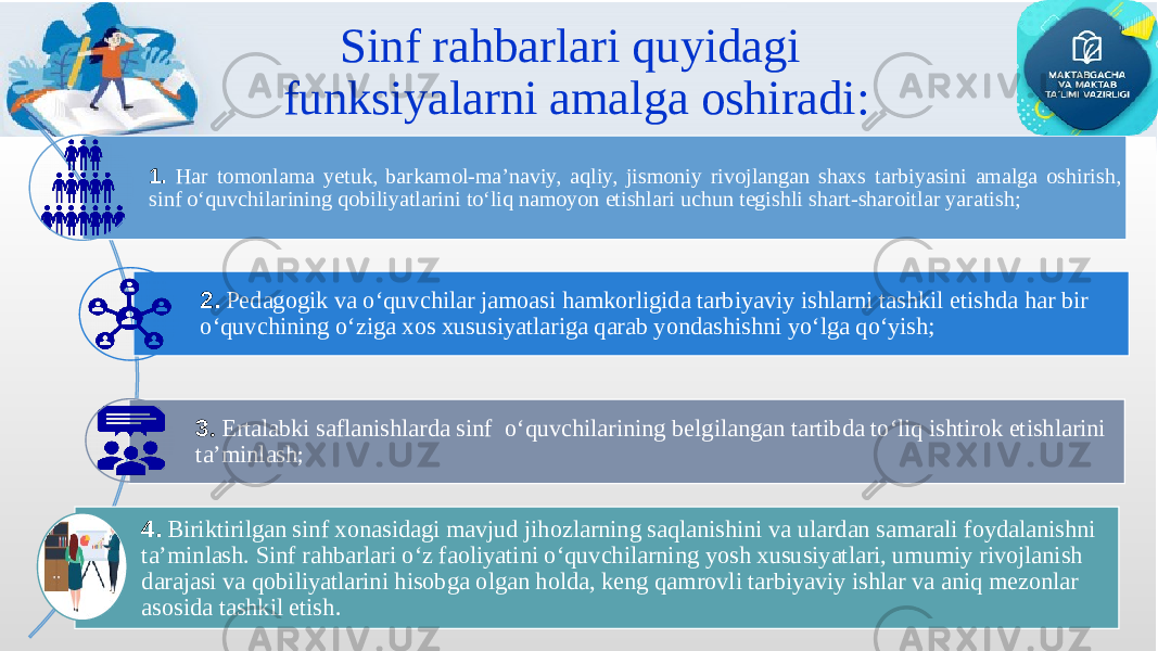 Sinf rahbarlari quyidagi funksiyalarni amalga oshiradi: 1. Har tomonlama yetuk, barkamol-ma’naviy, aqliy, jismoniy rivojlangan shaxs tarbiyasini amalga oshirish, sinf o‘quvchilarining qobiliyatlarini to‘liq namoyon etishlari uchun tegishli shart-sharoitlar yaratish; 2. Pedagogik va o‘quvchilar jamoasi hamkorligida tarbiyaviy ishlarni tashkil etishda har bir o‘quvchining o‘ziga xos xususiyatlariga qarab yondashishni yo‘lga qo‘yish; 3 . Ertalabki saflanishlarda sinf o‘quvchilarining belgilangan tartibda to‘liq ishtirok etishlarini ta’minlash ; 4. Biriktirilgan sinf xonasidagi mavjud jihozlarning saqlanishini va ulardan samarali foydalanishni ta’minlash. Sinf rahbarlari o‘z faoliyatini o‘quvchilarning yosh xususiyatlari, umumiy rivojlanish darajasi va qobiliyatlarini hisobga olgan holda, keng qamrovli tarbiyaviy ishlar va aniq mezonlar asosida tashkil etish . 