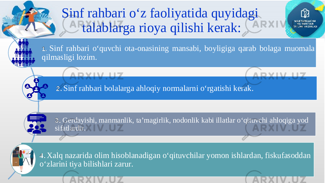 Sinf rahbari o‘z faoliyatida quyidagi talablarga rioya qilishi kerak: 1. Sinf rahbari o‘quvchi ota-onasining mansabi, boyligiga qarab bolaga muomala qilmasligi lozim. 2. Sinf rahbari bolalarga ahloqiy normalarni o‘rgatishi kerak . 3 . Gerdayishi, manmanlik, ta’magirlik, nodonlik kabi illatlar o‘qituvchi ahloqiga yod sifatlardir . 4. Xalq nazarida olim hisoblanadigan o‘qituvchilar yomon ishlardan, fiskufasoddan o‘zlarini tiya bilishlari zarur . 