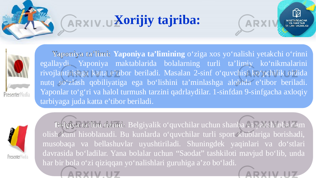 Xorijiy tajriba: Belgiya ta’lim tizimi: Belgiyalik o‘quvchilar uchun shanba va yakshanba dam olish kuni hisoblanadi. Bu kunlarda o‘quvchilar turli sport klublariga borishadi, musobaqa va bellashuvlar uyushtiriladi. Shuningdek yaqinlari va do‘stlari davrasida bo‘ladilar. Yana bolalar uchun “Saodat” tashkiloti mavjud bo‘lib, unda har bir bola o‘zi qiziqqan yo‘nalishlari guruhiga a’zo bo‘ladi. Yaponiya ta’limi: Yaponiya ta’limining o‘ziga xos yo‘nalishi yetakchi o‘rinni egallaydi. Yaponiya maktablarida bolalarning turli ta’limiy ko‘nikmalarini rivojlantirishga katta e’tibor beriladi. Masalan 2-sinf o‘quvchisi ko‘pchilik oldida nutq so‘zlash qobiliyatiga ega bo‘lishini ta’minlashga alohida e’tibor beriladi. Yaponlar to‘g‘ri va halol turmush tarzini qadrlaydilar. 1-sinfdan 9-sinfgacha axloqiy tarbiyaga juda katta e’tibor beriladi. 