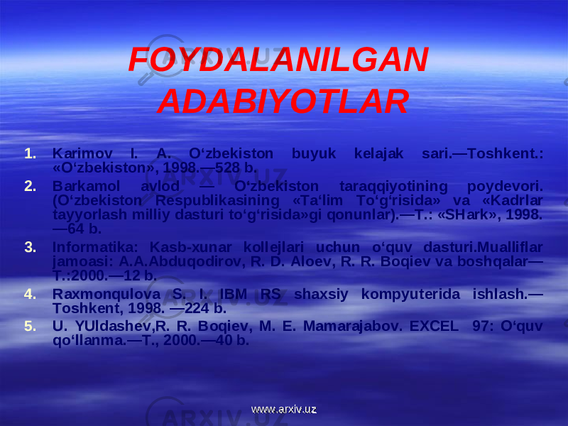 FOYDALANILGAN ADABIYOTLAR 1. Karimov I. A. O‘zb е kiston buyuk k е lajak sari.—Toshk е nt.: «O‘zb е kiston», 1998.—528 b. 2. Barkamol avlod — O‘zb е kiston taraqqiyotining poyd е vori. (O‘zb е kiston R е spublikasining «Ta‘lim To‘g‘risida» va «Kadr lar tayyorlash milliy dasturi to‘g‘risida»gi qonunlar).—T.: «SHark», 1998. —64 b. 3. Informatika: Kasb-xunar koll е jlari uchun o‘quv dasturi.Mualliflar jamoasi: A.A.Abduqodirov, R. D. Alo е v, R. R. Boqi е v va boshqalar— T.:2000.—12 b. 4. Raxmonqulova S. I. IBM RS shaxsiy kompyut е rida ishlash.— Toshk е nt, 1998. —224 b. 5. U. YUldash е v,R. R. Boqi е v, M. E. Mamarajabov. EXCEL 97: O‘quv qo‘llanma.—T., 2000.—40 b. www.arxiv.uzwww.arxiv.uz 