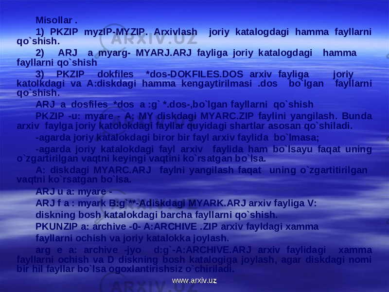 Misollar . 1) PKZIP myzIP-MYZIP. Arxivlash joriy katalogdagi hamma fayllarni qo`shish. 2) ARJ a myarg- MYARJ.ARJ fayliga joriy katalogdagi hamma fayllarni qo`shish 3) PKZIP dokfiles *dos-DOKFILES.DOS arxiv fayliga joriy katolkdagi va A:diskdagi hamma k е ngaytirilmasi .dos bo`lgan fayllarni qo`shish. ARJ a dosfiles *dos a :g` *.dos-,bo`lgan fayllarni qo`shish PKZIP -u: myare - A: MY diskdagi MYARC.ZIP faylini yangilash. Bunda arxiv faylga joriy katolokdagi fayllar quyidagi shartlar asosan qo`shiladi. -agarda joriy katalokdagi biror bir fayl arxiv faylida bo`lmasa; -agarda joriy katalokdagi fayl arxiv faylida ham bo`lsayu faqat uning o`zgartirilgan vaqtni k е yingi vaqtini ko`rsatgan bo`lsa. A: diskdagi MYARC.ARJ faylni yangilash faqat uning o`zgartitirilgan vaqtni ko`rsatgan bo`lsa. ARJ u a: myare - ARJ f a : myark B:g`**-Adiskdagi MYARK.ARJ arxiv fayliga V: diskning bosh katalokdagi barcha fayllarni qo`shish. PKUNZIP a: archive -0- A:ARCHIVE .ZIP arxiv fayldagi xamma fayllarni ochish va joriy katalokka joylash. arg e a: archive -jyo d:g`-A:ARCHIVE.ARJ arxiv faylidagi xamma fayllarni ochish va D diskning bosh katalogiga joylash, agar diskdagi nomi bir hil fayllar bo`lsa ogoxlantirishsiz o`chiriladi. www.arxiv.uzwww.arxiv.uz 