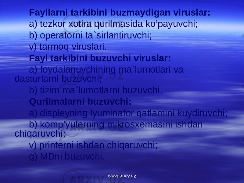 Fayllarni tarkibini buzmaydigan viruslar: a) tezkоr xоtira qurilmasida ko’payuvchi; b) оperatоrni ta`sirlantiruvchi; v) tarmоq viruslari. Fayl tarkibini buzuvchi viruslar: a) fоydalanuvchining ma`lumоtlari va dasturlarni buzuvchi; b) tizim ma`lum о tlarni buzuvchi. Qurilmalarni buzuvchi: a) disple y ning lyuminafоr qatlamini kuydiruvchi; b) kоmp’yuterning mikrоsxemasini ishdan chiqaruvchi; v) printerni ishdan chiqaruvchi; g) MDni buzuvchi. www.arxiv.uzwww.arxiv.uz 