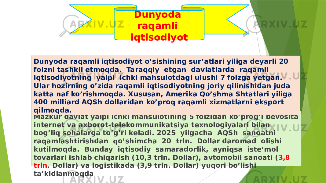 Mazkur davlat yalpi ichki mahsulotining 5 foizidan ko’prog’i bevosita internet va axborot-telekommunikatsiya texnologiyalari bilan bog’liq sohalarga to’g’ri keladi. 2025 yilgacha AQSh sanoatni raqamlashtirishdan qo’shimcha 20 trln. Dollar daromad olishi kutilmoqda. Bunday iqtisodiy samaradorlik, ayniqsa iste’mol tovarlari ishlab chiqarish (10,3 trln. Dollar), avtomobil sanoati ( 3,8 trln . Dollar) va logistikada (3,9 trln. Dollar) yuqori bo’lishi ta’kidlanmoqdaDunyoda raqamli iqtisodiyot o’sishining sur’atlari yiliga deyarli 20 foizni tashkil etmoqda. Taraqqiy etgan davlatlarda raqamli iqtisodiyotning yalpi ichki mahsulotdagi ulushi 7 foizga yetgan. Ular hozirning o’zida raqamli iqtisodiyotning joriy qilinishidan juda katta naf ko’rishmoqda. Xususan, Amerika Qo’shma Shtatlari yiliga 400 milliard AQSh dollaridan ko’proq raqamli xizmatlarni eksport qilmoqda. Dunyoda raqamli iqtisodiyot 