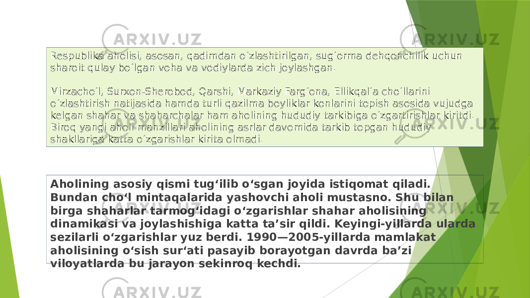 Aholining asosiy qismi tugʻilib oʻsgan joyida istiqomat qiladi. Bundan choʻl mintaqalarida yashovchi aholi mustasno. Shu bilan birga shaharlar tarmogʻidagi oʻzgarishlar shahar aholisining dinamikasi va joylashishiga katta taʼsir qildi. Keyingi-yillarda ularda sezilarli oʻzgarishlar yuz berdi. 1990—2005-yillarda mamlakat aholisining oʻsish surʻati pasayib borayotgan davrda baʼzi viloyatlarda bu jarayon sekinroq kechdi.Respublika aholisi, asosan, qadimdan oʻzlashtirilgan, sugʻorma dehqonchilik uchun sharoit qulay boʻlgan voha va vodiylarda zich joylashgan. Mirzachoʻl, Surxon-Sherobod, Qarshi, Markaziy Fargʻona, Ellikqalʻa choʻllarini oʻzlashtirish natijasida hamda turli qazilma boyliklar konlarini topish asosida vujudga kelgan shahar va shaharchalar ham aholining hududiy tarkibiga oʻzgartirishlar kiritdi. Biroq yangi aholi manzillari aholining asrlar davomida tarkib topgan hududiy shakllariga katta oʻzgarishlar kirita olmadi. 