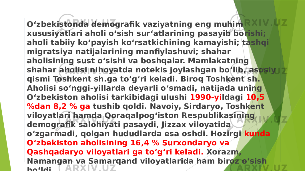 Oʻzbekistonda demografik vaziyatning eng muhim xususiyatlari aholi oʻsish surʻatlarining pasayib borishi; aholi tabiiy koʻpayish koʻrsatkichining kamayishi; tashqi migratsiya natijalarining manfiylashuvi; shahar aholisining sust oʻsishi va boshqalar. Mamlakatning shahar aholisi nihoyatda notekis joylashgan boʻlib, asosiy qismi Toshkent sh.ga toʻgʻri keladi. Biroq Toshkent sh. Aholisi soʻnggi-yillarda deyarli oʻsmadi, natijada uning Oʻzbekiston aholisi tarkibidagi ulushi 1990-yi ldagi 10,5 %dan 8,2 % ga tushib qoldi. Navoiy, Sirdaryo, Toshkent viloyatlari hamda Qoraqalpogʻiston Respublikasining demografik salohiyati pasaydi, Jizzax viloyatida oʻzgarmadi, qolgan hududlarda esa oshdi. Hozirgi kunda Oʻzbekiston aholisining 16,4 % Surxondaryo va Qashqadaryo viloyatlari ga toʻgʻri keladi. Xorazm, Namangan va Samarqand viloyatlarida ham biroz oʻsish boʻldi. 