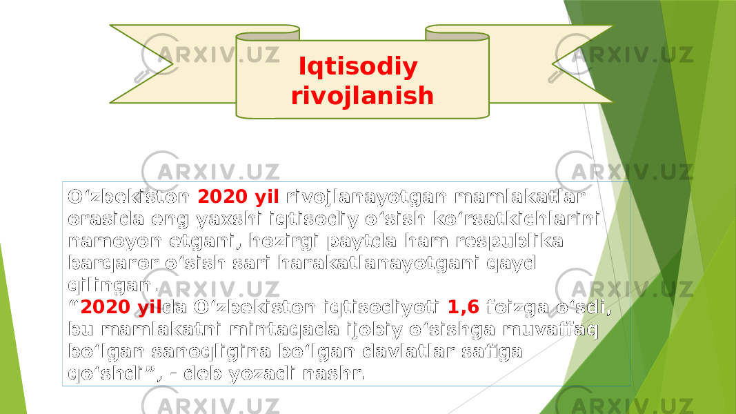 Iqtisodiy rivojlanish O‘zbekiston 2020 yil rivojlanayotgan mamlakatlar orasida eng yaxshi iqtisodiy o‘sish ko‘rsatkichlarini namoyon etgani, hozirgi paytda ham respublika barqaror o‘sish sari harakatlanayotgani qayd qilingan. “ 2020 yil da O‘zbekiston iqtisodiyoti 1,6 foizga o‘sdi, bu mamlakatni mintaqada ijobiy o‘sishga muvaffaq bo‘lgan sanoqligina bo‘lgan davlatlar safiga qo‘shdi”, - deb yozadi nashr. 