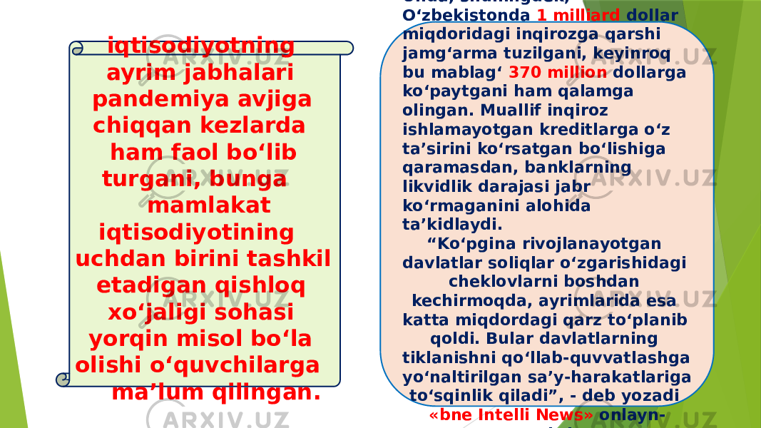  iqtisodiyotning ayrim jabhalari pandemiya avjiga chiqqan kezlarda ham faol bo‘lib turgani, bunga mamlakat iqtisodiyotining uchdan birini tashkil etadigan qishloq xo‘jaligi sohasi yorqin misol bo‘la olishi o‘quvchilarga ma’lum qilingan. Unda, shuningdek, O‘zbekistonda 1 milliard dollar miqdoridagi inqirozga qarshi jamg‘arma tuzilgani, keyinroq bu mablag‘ 370 million dollarga ko‘paytgani ham qalamga olingan. Muallif inqiroz ishlamayotgan kreditlarga o‘z ta’sirini ko‘rsatgan bo‘lishiga qaramasdan, banklarning likvidlik darajasi jabr ko‘rmaganini alohida ta’kidlaydi. “ Ko‘pgina rivojlanayotgan davlatlar soliqlar o‘zgarishidagi cheklovlarni boshdan kechirmoqda, ayrimlarida esa katta miqdordagi qarz to‘planib qoldi. Bular davlatlarning tiklanishni qo‘llab-quvvatlashga yo‘naltirilgan sa’y-harakatlariga to‘sqinlik qiladi”, - deb yozadi «bne Intelli News» onlayn- nashri. 