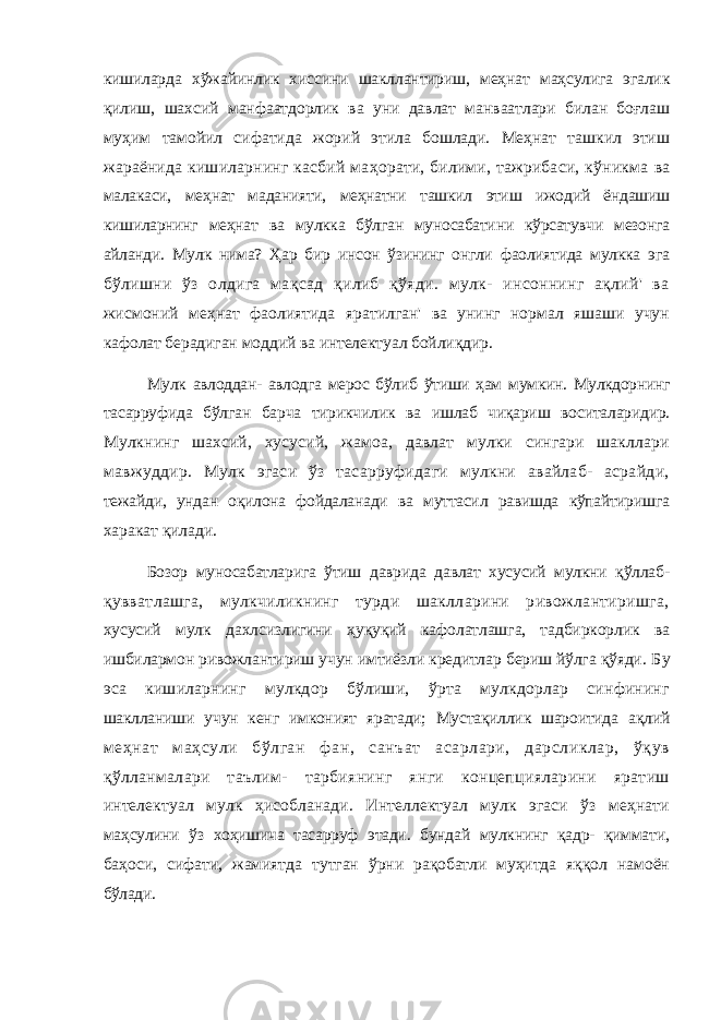 кишиларда хўжайинлик хиссини шакллантириш, меҳнат маҳсулига эгалик қилиш, шахсий манфаатдорлик ва уни давлат манваатлари билан боғлаш муҳим тамойил сифатида жорий этила бошлади. Меҳнат ташкил этиш жараёнида кишиларнинг касбий маҳорати, билими, тажрибаси, кўникма ва малакаси, меҳнат маданияти, меҳнатни ташкил этиш ижодий ёндашиш кишиларнинг меҳнат ва мулкка бўлган муносабатини кўрсатувчи мезонга айланди. Мулк нима? Ҳар бир инсон ўзининг онгли фаолиятида мулкка эга бўлишни ўз олдига мақсад қилиб қўяди. мулк- инсоннинг ақлий&#39; ва жисмоний меҳнат фаолиятида яратилган&#39; ва унинг нормал яшаши учун кафолат берадиган моддий ва интелектуал бойлиқдир. Мулк авлоддан- авлодга мерос бўлиб ўтиши ҳам мумкин. Мулкдорнинг тасарруфида бўлган барча тирикчилик ва ишлаб чиқариш воситаларидир. Мулкнинг шахсий, хусусий, жамоа, давлат мулки сингари шакллари мавжуддир. Мулк эгаси ўз тасарруфидаги мулкни авайлаб- асрайди, тежайди, ундан оқилона фойдаланади ва муттасил равишда кўпайтиришга харакат қилади. Бозор муносабатларига ўтиш даврида давлат хусусий мулкни қўллаб- қувватлашга, мулкчиликнинг турди шаклларини ривожлантиришга, хусусий мулк дахлсизлигини ҳуқуқий кафолатлашга, тадбиркорлик ва ишбилармон ривожлантириш учун имтиёзли кредитлар бериш йўлга қўяди. Бу эса кишиларнинг мулкдор бўлиши, ўрта мулкдорлар синфининг шаклланиши учун кенг имконият яратади; Мустақиллик шароитида ақлий меҳнат маҳсули бўлган фан, санъат асарлари, дарсликлар, ўқув қўлланмалари таълим- тарбиянинг янги концепцияларини яратиш интелектуал мулк ҳисобланади. Интеллектуал мулк эгаси ўз меҳнати маҳсулини ўз хоҳишича тасарруф этади. бундай мулкнинг қадр- қиммати, баҳоси, сифати, жамиятда тутган ўрни рақобатли муҳитда яққол намоён бўлади. 