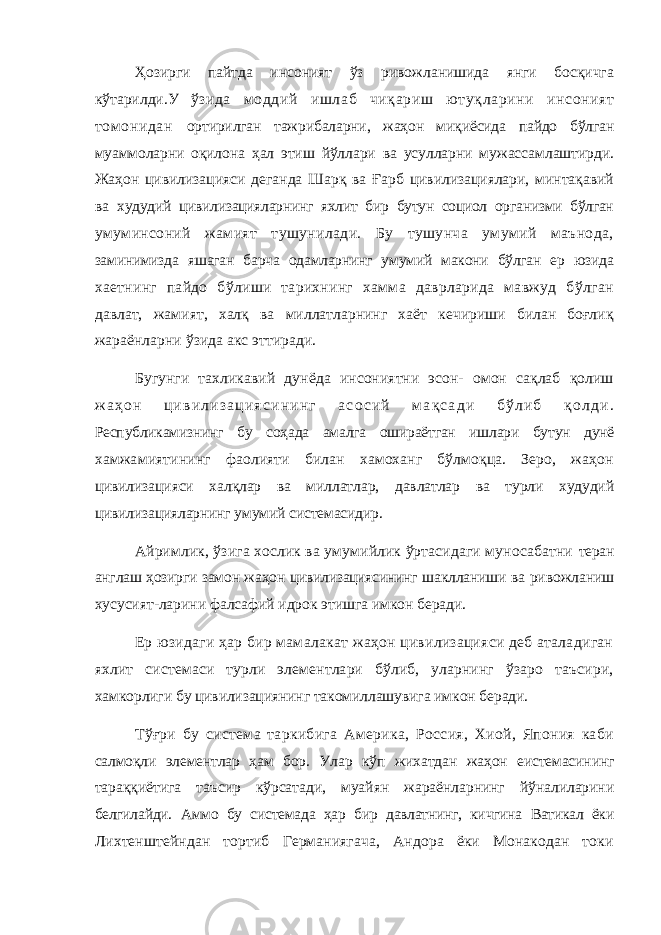 Ҳозирги пайтда инсоният ўз ривожланишида янги босқичга кўтарилди.У ўзида моддий ишлаб чиқариш ютуқларини инсоният томонидан ортирилган тажрибаларни, жаҳон миқиёсида пайдо бўлган муаммоларни оқилона ҳал этиш йўллари ва усулларни мужассамлаштирди. Жаҳон цивилизацияси деганда Шарқ ва Ғарб цивилизациялари, минтақавий ва худудий цивилизацияларнинг яхлит бир бутун социол организми бўлган умуминсоний жамият тушунилади. Бу тушунча умумий маънода, заминимизда яшаган барча одамларнинг умумий макони бўлган ер юзида хаетнинг пайдо бўлиши тарихнинг хамма даврларида мавжуд бўлган давлат, жамият, халқ ва миллатларнинг хаёт кечириши билан боғлиқ жараёнларни ўзида акс эттиради. Бугунги тахликавий дунёда инсониятни эсон- омон сақлаб қолиш ж а ҳ о н ц и в и л и з а ц и я с и н и н г а с о с и й м а қ с а д и б ў л и б қ о л д и . Республикамизнинг бу соҳада амалга ошираётган ишлари бутун дунё хамжамиятининг фаолияти билан хамоханг бўлмоқца. Зеро, жаҳон цивилизацияси халқлар ва миллатлар, давлатлар ва турли худудий цивилизацияларнинг умумий системасидир. Айримлик, ўзига хослик ва умумийлик ўртасидаги муносабатни теран англаш ҳозирги замон жаҳон цивилизациясининг шаклланиши ва ривожланиш хусусият-ларини фалсафий идрок этишга имкон беради. Ер юзидаги ҳар бир мамалакат жаҳон цивилизацияси деб аталадиган яхлит системаси турли элементлари бўлиб, уларнинг ўзаро таъсири, хамкорлиги бу цивилизациянинг такомиллашувига имкон беради. Тўғри бу система таркибига Америка, Россия, Хиой, Япония каби салмоқли элементлар ҳам бор. Улар кўп жихатдан жаҳон еистемасининг тараққиётига таъсир кўрсатади, муайян жараёнларнинг йўналиларини белгилайди. Аммо бу системада ҳар бир давлатнинг, кичгина Ватикал ёки Лихтенштейндан тортиб Германиягача, Андора ёки Монакодан токи 