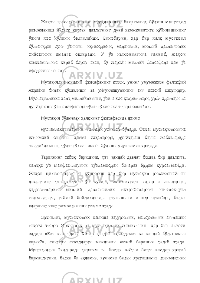 Жаҳон цивилизацияси ютуқларидан бахраманд бўлиш мустақил ривожланиш йўлига кирган давлатнинг дунё хамжамиятига қўйилишининг ўзига хос йўлини белгилайди. Бинобарин, ҳар бир халқ мустақил бўлганидан сўнг ўзининг иқтисодиёти, маданияти, миллий давлатчилик с и ё с а т и н и а м а л г а о ш и р а д и . У ў з и м к о н и я т и г а т а я н и б , ж а ҳ о н хамжамиятига кириб борар экан, бу жараён миллий фалсафада ҳам ўз ифодасини топади. Мутақиллик миллий фалсафанинг асоси, унинг умумжахон фалсафий жараёни билан қўшилиши ва уйғунлашувининг энг асосий шартидир. Мустақилликка халқ миллийлигини, ўзига хос қадриятлари, урф- одатлари ва дунёқараши ўз фалсафасида тўла- тўкис акс эттира олмайди. Мустақил бўлмаган ҳалқнинг фалсафасида доимо мустамлакачиларнинг ғоялари устивор бўлади. Фақат мустақиллигина ижтимоий онгнинг ҳамма соҳаларида, дунёқараш барча жабҳаларида миллийликнинг тўла- тўкис номоён бўлиши учун замин яратади. Тарихнинг сабоқ беришича, ҳеч қандай давлат бошқа бир давлатга, халққа ўз манфаатларини кўзламасдан беғараз ёрдам кўрсатмайди. Жаҳон цивилизациясига қўшилиш ҳар бир мустақил ривожланаётган давлатнинг тараққиётига ўз кучига, имкониятига илғор анъаналарига, қадриятларига миллий давлатчилик тажрибаларига интелектуал салохиятига, табиий бойликларига таянишини инкор этмайди, балки уларнинг кенг ривожланиши тақозо этади. Эркинлик, мустақиллик ҳамиша заруриятни, маъсулиятни англашни тақозо этади: Эркинлик ва мустақиллик жамиятнинг ҳар бир аъзоси олдига «Биз ким эдик? Хозир қандай аҳволдамиз ва қандай бўлишимиз керак?», сингари саволларга виждонан жавоб беришни талаб этади. Мустақиллик йилларида фаровон ва бахтли хаётни бизга кимдир яратиб бермаслигини, балки ўз ақлимиз, кучимиз билан яратишимиз лозимлигини 