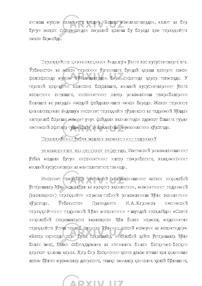 англаш муҳим ахамиятга эгадир. Бошқа мамлакатлардан, яхлит ва бир бутун жаҳон системасидан ажралиб қолиш бу борада ҳам тараққиётга имкон бермайди. Тараққиётга цивилизацияли ёндашув ўзига хос хусусиятларга эга. Ўзбекистон ва жахон тарихини ўрганишга бундай қараш ҳозирги замон фалсафасида муҳим йўналишлардан бири сифатида қарор топмоқда. У тарихий ҳақиқатни холисона баҳолашга, миллий хусусиятларнинг ўзига хослигини англашга, инсониятнинг илғор ривожланиш тажрибаларини билишга ва улардан ижодий фойдаланишга имкон беради. Жахон тарихига цивилизацияли ёндашув инсоният тараққиёти зўрликсиз ва тадрижий йўлдан илгарилаб бориши жамият учун фойдали эканлигидан одамзот бошига турли ижтимоий офатлар тушмасдан ривожланиши мумкинлигини кўрсатади. Тараққиёнинг ўзбек модели-жамиятнинг тадрижий ривожланиши концепцияси сифатида. Ижтимоий ривожланишнинг ўзбек модели бутун инсониятнинг илғор тажрибасига, халқимизнинг миллий хусусиятлари ва менталитетига таянади. Инсоният тажрибаси ижтимоий ривожланишнинг кескин инқилобий ўзгаришлар йўли номақбул ва яроқсиз эканлигини, жамиятнинг тадрижий (эволюцион) тараққиёти нормал-табиий ривожланиш йўли эканлигини кўрсатди. Ўзбекистон Президенти И . А . К а р и м о в и ж т им о и й т а р а қ қ и ё т н и н г т а д р и ж и й й ў ли м о ҳ и я т и н и • шундай изоҳлайди: «Сохта инқилобий сакрашларсиз эволюцион йўл билан нормал, маданиятли тараққиётга ўтиш-танлаб олинган йўлнинг асосий мазмуни ва моҳиятидир». «Бозор иқтисоди сари буюк сакрашлар, инкилобий қайта ўзгаришлар йўли билан эмас, балки собитқадамлик ва изчиллик билан босқичма-босқич ҳаракат қилиш керак. Ҳар бир босқичнинг қанча давом этиши ҳал қилиниши лозим бўлган муаммолар доирасига, ташқи омиллар қанчалик қулай бўлишига, 