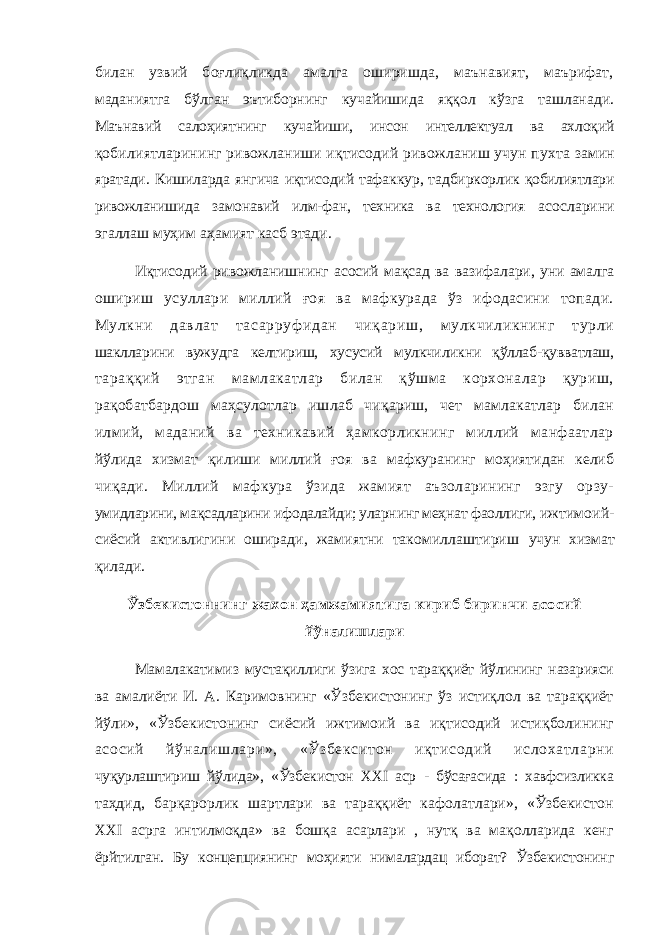 билан узвий боғлиқликда амалга оширишда, маънавият, маърифат, маданиятга бўлган эътиборнинг кучайишида яққол кўзга ташланади. Маънавий салоҳиятнинг кучайиши, инсон интеллектуал ва ахлоқий қобилиятларининг ривожланиши иқтисодий ривожланиш учун пухта замин яратади. Кишиларда янгича иқтисодий тафаккур, тадбиркорлик қобилиятлари ривожланишида замонавий илм-фан, техника ва технология асосларини эгаллаш муҳим аҳамият касб этади. Иқтисодий ривожланишнинг асосий мақсад ва вазифалари, уни амалга ошириш усуллари миллий ғоя ва мафкурада ўз ифодасини топади. Мулкни давлат тасарруф идан чиқариш, мулкчиликнинг турли шаклларини вужудга келтириш, хусусий мулкчиликни қўллаб-қувватлаш, тараққий этган мамлакатлар билан қўшма корхоналар қуриш, рақобатбардош маҳсулотлар ишлаб чиқариш, чет мамлакатлар билан илмий, маданий ва техникавий ҳамкорликнинг миллий манфаатлар йўлида хизмат қилиши миллий ғоя ва мафкуранинг моҳиятидан келиб чиқади. Миллий мафкура ўзида жамият аъзоларининг эзгу орзу- умидларини, мақсадларини ифодалайди; уларнинг меҳнат фаоллиги, ижтимоий- сиёсий активлигини оширади, жамиятни такомиллаштириш учун хизмат қилади. Ў збекистоннинг жахон ҳамжамиятига кириб биринчи асосий йўналишлари Мамалакатимиз мустақиллиги ўзига хос тараққиёт йўлининг назарияси ва амалиёти И. А. Каримовнинг «Ўзбекистонинг ўз истиқлол ва тараққиёт йўли», «Ўзбекистонинг сиёсий ижтимоий ва иқтисодий истиқболининг асосий йўналишлари», «Ўзбекситон иқтисодий ислохатларни чуқурлаштириш йўлида», «Ўзбекистон XXI аср - бўсағасида : хавфсизликка таҳдид, барқарорлик шартлари ва тараққиёт кафолатлари», «Ўзбекистон XXI асрга интилмоқда» ва бошқа асарлари , нутқ ва мақолларида кенг ёрйтилган. Бу концепциянинг моҳияти нималардац иборат? Ўзбекистонинг 