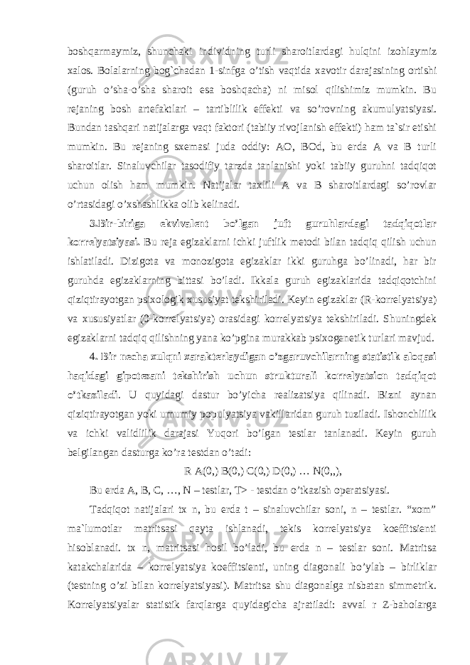 boshqarmaymiz, shunchaki individning turli sharoitlardagi hulqini izohlaymiz xalos. Bolalarning bog`chadan 1-sinfga o’tish vaqtida xavotir darajasining ortishi (guruh o’sha-o’sha sharoit esa boshqacha) ni misol qilishimiz mumkin. Bu rejaning bosh artefaktlari – tartiblilik effekti va so’rovning akumulyatsiyasi. Bundan tashqari natijalarga vaqt faktori (tabiiy rivojlanish effekti) ham ta`sir etishi mumkin. Bu rejaning sxemasi juda oddiy: AO, BOd, bu erda A va B turli sharoitlar. Sinaluvchilar tasodifiy tarzda tanlanishi yoki tabiiy guruhni tadqiqot uchun olish ham mumkin. Natijalar taxlili A va B sharoitlardagi so’rovlar o’rtasidagi o’xshashlikka olib kelinadi. 3.Bir-biriga ekvivalent bo’lgan juft guruhlardagi tadqiqotlar korrelyatsiyasi. Bu reja egizaklarni ichki juftlik metodi bilan tadqiq qilish uchun ishlatiladi. Dizigota va monozigota egizaklar ikki guruhga bo’linadi, har bir guruhda egizaklarning bittasi bo’ladi. Ikkala guruh egizaklarida tadqiqotchini qiziqtirayotgan psixologik xususiyat tekshiriladi. Keyin egizaklar (R-korrelyatsiya) va xususiyatlar (0-korrelyatsiya) orasidagi korrelyatsiya tekshiriladi. Shuningdek egizaklarni tadqiq qilishning yana ko’pgina murakkab psixogenetik turlari mavjud. 4 . Bir necha xulqni xarakterlaydigan o’zgaruvchilarning statistik aloqasi haqidagi gipotezani tekshirish uchun strukturali korrelyatsion tadqiqot o’tkaziladi . U quyidagi dastur bo’yicha realizatsiya qilinadi. Bizni aynan qiziqtirayotgan yoki umumiy populyatsiya vakillaridan guruh tuziladi. Ishonchlilik va ichki validlilik darajasi Yuqori bo’lgan testlar tanlanadi. Keyin guruh belgilangan dasturga ko’ra testdan o’tadi: R A(0,) B(0,) C(0,) D(0,) … N(0,,), Bu erda A, B, C, …, N – testlar, T> - testdan o’tkazish operatsiyasi. Tadqiqot natijalari tx n, bu erda t – sinaluvchilar soni, n – testlar. “xom” ma`lumotlar matritsasi qayta ishlanadi, tekis korrelyatsiya koeffitsienti hisoblanadi. tx n, matritsasi hosil bo’ladi, bu erda n – testlar soni. Matritsa katakchalarida – korrelyatsiya koeffitsienti, uning diagonali bo’ylab – birliklar (testning o’zi bilan korrelyatsiyasi). Matritsa shu diagonalga nisbatan simmetrik. Korrelyatsiyalar statistik farqlarga quyidagicha ajratiladi: avval r Z-baholarga 