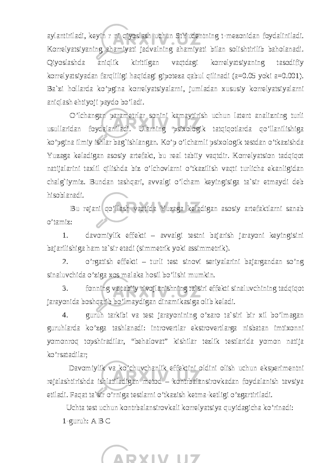 aylantiriladi, keyin r ni qiyoslash uchun StYudentning t-mezonidan foydaliniladi. Korrelyatsiyaning ahamiyati jadvalning ahamiyati bilan solishtirilib baholanadi. Qiyoslashda aniqlik kiritilgan vaqtdagi korrelyatsiyaning tasodifiy korrelyatsiyadan farqliligi haqidagi gipoteza qabul qilinadi (a=0.05 yoki a=0.001). Ba`zi hollarda ko’pgina korrelyatsiyalarni, jumladan xususiy korrelyatsiyalarni aniqlash ehtiyoji paydo bo’ladi. O’lchangan parametrlar sonini kamaytirish uchun latent analizning turli usullaridan foydalaniladi. Ularning psixologik tatqiqotlarda qo’llanilishiga ko’pgina ilmiy ishlar bag`ishlangan. Ko’p o’lchamli psixologik testdan o’tkazishda Yuzaga keladigan asosiy artefakt, bu real tabiiy vaqtdir. Korrelyatsion tadqiqot natijalarini taxlil qilishda biz o’lchovlarni o’tkazilish vaqti turlicha ekanligidan chalg`iymiz. Bundan tashqari, avvalgi o’lcham keyingisiga ta`sir etmaydi deb hisoblanadi. Bu rejani qo’llash vaqtida Yuzaga keladigan asosiy artefaktlarni sanab o’tamiz: 1. davomiylik effekti – avvalgi testni bajarish jarayoni keyingisini bajarilishiga ham ta`sir etadi (simmetrik yoki assimmetrik). 2. o’rgatish effekti – turli test sinovi seriyalarini bajargandan so’ng sinaluvchida o’ziga xos malaka hosil bo’lishi mumkin. 3. fonning va tabiiy rivojlanishning ta`siri effekti sinaluvchining tadqiqot jarayonida boshqarib bo’lmaydigan dinamikasiga olib keladi. 4. guruh tarkibi va test jarayonining o’zaro ta`siri bir xil bo’lmagan guruhlarda ko’zga tashlanadi: introvertlar ekstrovertlarga nisbatan imtixonni yomonroq topshiradilar, “behalovat” kishilar tezlik testlarida yomon natija ko’rsatadilar; Davomiylik va ko’chuvchanlik effektini oldini olish uchun eksperimentni rejalashtirishda ishlatiladigan metod – kontrbalansirovkadan foydalanish tavsiya etiladi. Faqat ta`sir o’rniga testlarni o’tkazish ketma-ketligi o’zgartiriladi. Uchta test uchun kontrbalansirovkali korrelyatsiya quyidagicha ko’rinadi: 1-guruh: A B C 