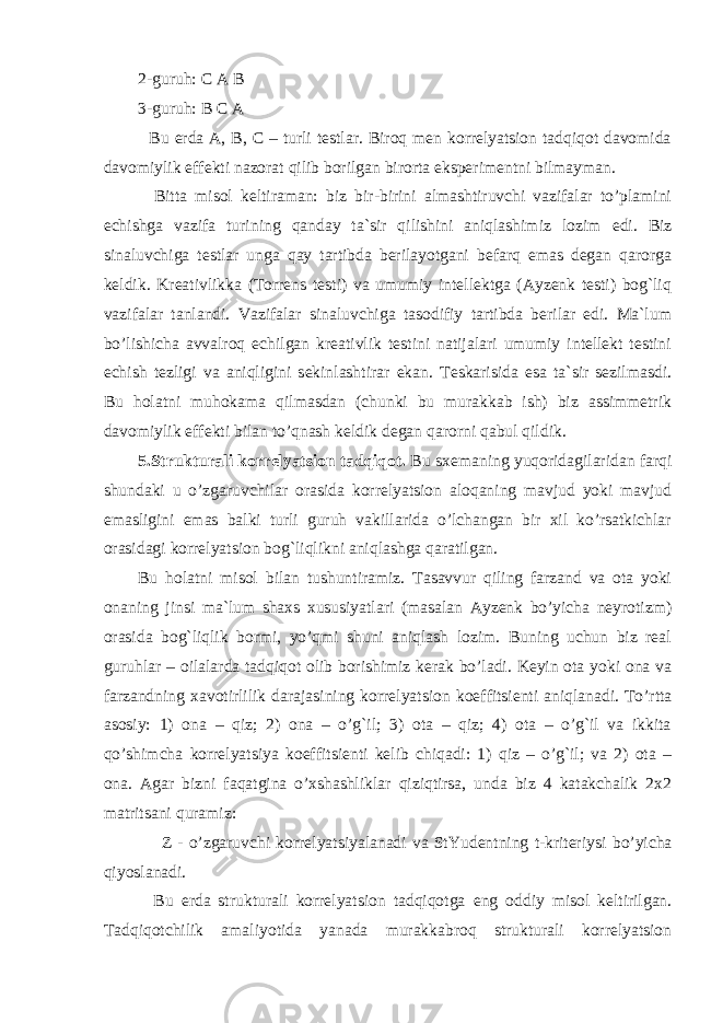 2-guruh: C A B 3-guruh: B C A Bu erda A, B, C – turli testlar. Biroq men korrelyatsion tadqiqot davomida davomiylik e ffekti nazorat qilib borilgan birorta e ksperimentni bilmayman. Bitta misol keltiraman: biz bir-birini almashtiruvchi vazifalar to’plamini echishga vazifa tur i ning qanday ta`sir qilishini aniqlashimiz lozim e di. Biz sinaluvchiga testlar unga qay tartibda berilayotgani befarq emas degan qarorga keldik. Kreativlikka (Torrens testi) va umumiy intellektga (Ayzenk testi) bog`liq vazifalar tanlandi. Vazifalar sinaluvchiga tasodifiy tartibda berilar edi. Ma`lum bo’lishicha avvalroq echilgan kreativlik testini natijalari umumiy intellekt testini echish tezligi va aniqligini sekinlashtirar ekan. Teskarisida esa ta`sir sezilmasdi. Bu holatni muhokama qilmasdan (chunki bu murakkab ish) biz assimmetrik davomiylik e ffekti bilan to’qnash keldik degan qarorni qabul qildik. 5.Strukturali korrelyatsion tadqiqot. Bu sxemaning yuqoridagilaridan farqi shundaki u o’zgaruvchilar orasida korrelyatsion aloqaning mavjud yoki mavjud emasligini emas balki turli guruh vakillarida o’lchangan bir xil ko’rsatkichlar orasidagi korrelyatsion bog`liqlikni aniqlashga qaratilgan. Bu holatni misol bilan tushuntiramiz. Tasavvur qiling farzand va ota yoki onaning jinsi ma`lum shaxs xususiyatlari (masalan Ayzenk bo’yicha neyrotizm) orasida bog`liqlik bormi, yo’qmi shuni aniqlash lozim. Buning uchun biz real guruhlar – oilalarda tadqiqot olib borishimiz kerak bo’ladi. Keyin ota yoki ona va farzandning xavotirlilik darajasining korrelya ts ion koeffi ts ienti aniqlanadi. To’rtta asosiy: 1) ona – qiz; 2) ona – o’g`il; 3) ota – qiz; 4) ota – o’g`il va ikkita qo’shimcha korrelyatsiya koeff its ienti kelib chiqadi: 1) qiz – o’g`il; va 2) ota – ona. Agar bizni faqatgina o’xshashliklar qiziqtirsa, unda biz 4 katakchalik 2x2 matritsani quramiz: Z - o’zgaruvchi korrelyatsiyalanadi va StYudentning t-kriteriy si bo’yicha qiyoslanadi. Bu erda strukturali korrelyatsion tadqiqotga e ng oddiy misol keltirilgan. Tadqiqotchilik amaliyotida yanada murakkabroq strukturali korrelyatsion 