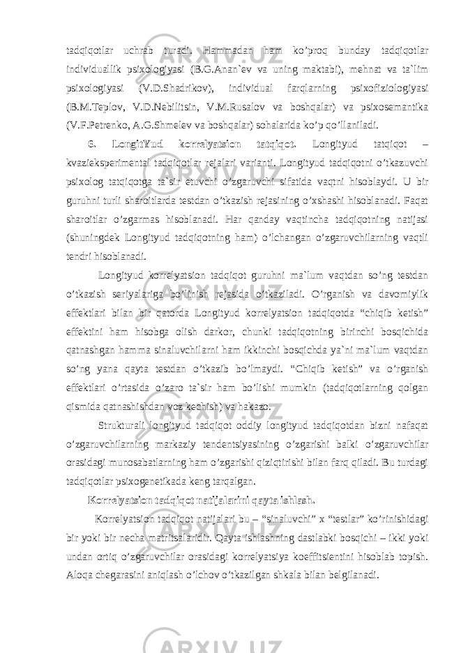 tadqiqotlar uchrab turadi. Hammadan ham ko’proq bunday tadqiqotlar individuallik psixologiyasi (B.G.Anan ` ev va uning maktabi), mehnat va ta`lim psixologiyasi (V.D.Shadrikov), individual farqlarning psixofiziologiyasi (B.M.Teplov, V.D.Nebili ts in, V.M.Rusalov va boshqalar) va psixosemantika (V.F.Petrenko, A.G.Shmelev va boshqalar) sohalarida ko’p qo’llaniladi. 6. LongitYud korrelyatsion tatqiqot. Longityud tatqiqot – kvazi e ksperimental tadqiqotlar rejalari varianti. Longityud tadqiqotni o’tkazuvchi psixolog tatqiqotga ta`sir e tuvchi o’zgaruvchi sifatida vaqtni hisoblaydi. U bir guruhni turli sharoitlarda testdan o’tkazish rejasining o’xshashi hisoblanadi. Faqat sharoitlar o’zgarmas hisoblanadi. Har qanday vaqtincha tadqiqotning natijasi (shuningdek Longityud tadqiqotning ham) o’lchangan o’zgaruvchilarning vaqtli tendri hisoblanadi. Longityud korrelyatsion tadqiqot guruhni ma`lum vaqtdan so’ng testdan o’tkazish seriyalariga bo’linish rejasida o’tkaziladi. O’rganish va davomiylik e ffektlari bilan bir qatorda Longityud korrelyatsion tadqiqotda “chiqib ketish” e ffektini ham hisobga olish darkor, chunki tadqiqotning birinchi bosqichida qatnashgan hamma sinaluvchilarni ham ikkinchi bosqichda ya`ni ma`lum vaqtdan so’ng yana qayta testdan o’tkazib bo’lmaydi. “ C hiqib ketish” va o’rganish e ffektlari o’rtasida o’zaro ta`sir ham bo’lishi mumkin (tadqiqotlarning qolgan qismida qatnashishdan voz kechish) va hakazo. Strukturali longityud tadqiqot oddiy longityud tadqiqotdan bizni nafaqat o’zgaruvchilarning markaziy tenden ts iyasining o’zgarishi balki o’zgaruvchilar orasidagi munosabatlarning ham o’zgarishi qiziqtirishi bilan farq qiladi. Bu turdagi tadqiqotlar psixogenetikada keng tarqalgan. Korrelyatsion tadqiqot natijalarini qayta ishlash. Korrelya tsi on tadqiqot natijalari bu – “sinaluvchi” x “testlar” ko’rinishidagi bir yoki bir necha matri ts alaridir. Qayta ishlashning dastlabki bosqichi – ikki yoki undan ortiq o’zgaruvchilar orasidagi korrelyatsiya koeffitsientini hisoblab topish. Aloqa chegarasini aniqlash o’lchov o’tkazilgan shkala bilan belgilanadi. 