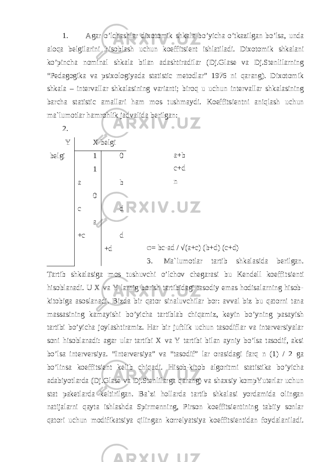 1. Agar o’lchashlar dixotomi k shkala bo’yicha o’tkazilgan bo’lsa, unda aloqa belgilarini hisoblash uchun koeffitsient ishlatiladi. Dixotomi k shkalani ko’pincha nominal shkala bilan adashtiradilar (Dj.Glase va Dj.Stenlilarning “Pedagogika va psixologiyada statistic metodlar” 1976 ni qarang). Dixotomik shkala – intervallar shk a lasining varianti; biroq u uchun intervallar shkalasining barcha statistic amallari ham mos tushmaydi. Koeffi ts ientni aniqlash uchun ma`lumotlar hamrohlik jadvalida berilgan: 2. a+b c+d n φ = bc-ad / √(a+c) (b+d) (c+d) 3. Ma`lumotlar tartib shkalasida berilgan. Tartib shkal a siga mos tushuvchi o’lchov chegarasi bu Kendell koeffi ts ienti hisoblanadi. U X va Y larnig borish tartibidagi tasodiy emas hodisalarning hisob- kitobiga asoslanadi. Bizda bir qator sinaluvchilar bor: avval biz bu qatorni tana massasining kamayishi bo’yicha tartiblab chiqamiz, keyin bo’yning pasayish tartibi bo’yicha joylashtiramiz. Har bir juftlik uchun tasodiflar va interversiyalar soni hisoblanadi: agar ular tartibi X va Y tartibi bilan ayniy bo’lsa tasodif, aksi bo’lsa interversiya. “Interversiya” va “tasodif” lar orasidagi farq n (1) / 2 ga bo’linsa koeffitsient kelib chiqadi. Hisob-kitob algoritmi statistika bo’yicha adabiyotlarda (Dj.Glase va Dj.Stenlilarga qarang) va shaxsiy kompYuterlar uchun stat paketlarda keltirilgan. Ba`zi holl a r da tartib shkal a si yordamida olingan natijalarni qayta ishlashda Spirmenning, Pirson koeffitsientining tabiiy sonlar qatori uchun modifika ts iya qilingan korrelyatsiya koeffitsientidan foydalaniladi.Y belgi X belgi 1 1 a 0 c a +c 0 b d d +d 