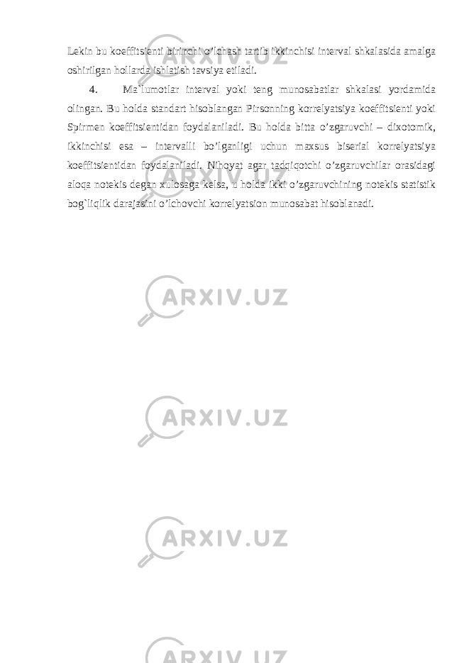 Lekin bu koeffitsienti bir inchi o’lchash tartib ikkinchisi interval shkalasida amalga oshirilgan hollarda ishlatish tavsiya etiladi. 4. M a`lumotlar interval yoki teng munosabatlar shkalasi yordamida olingan. Bu holda standart hisoblangan Pirsonning korrelyatsiya koeffitsienti yoki Spirmen koeffitsientidan foydalaniladi. Bu holda bitta o’zgaruvchi – dixotomik, ikkinchisi esa – intervalli bo’lganligi uchun maxsus biserial korrelyatsiya koeffitsientidan foydalaniladi. Nihoyat agar tadqiqotchi o’zgaruvchilar orasidagi aloqa notekis degan xulosaga kelsa, u holda ikki o’zgaruvchining notekis statistik bog`liqlik darajasini o’lchovchi korrelyatsion munosabat hisoblanadi. 