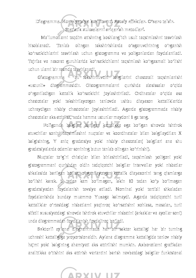 Diagramma. Korrelyatsiya koeffitsenti. Asosiy effektlar. O’zaro ta`sir. Statistik xulosalarni sriqarish metodlari. Ma`lumotlarni taqdim etishning boshlang`ich usuli taqsimlashni tasvirlash hisoblanadi. Tanlab olingan tekshirishlarda o’zgaruvchining o’rganish ko’rsatkichlarini tasvirlash uchun gistogramma va poligonlardan foydalaniladi. Tajriba va nazorat guruhlarida ko’rsatkichlarni taqsimlash ko’rgazmali bo’lishi uchun ularni bir rasmda tasvirlanadi. Gistogramma - bu tekshiriluvchi belgilarini chastotali taqsimlanishi «ustunli» diagrammasidir. Gistogrammalarni qurishda abtsissalar o’qida o’rganiladigan kattalik ko’rsatkichi joylashtiriladi. Ordinatalar o’qida esa chastotalar yoki tekshirilayotgan tanlovda ushbu diapazon kattaliklarida uchraydigan nisbiy chastotalar joylashtiriladi. Agarda gistogrammada nisbiy chastotalar aks ettirilsa, unda hamma ustunlar maydoni 1 ga teng. Poligonda belgilari berilgan kattalikka ega bo’lgan sinovda ishtirok etuvchilar sonini taqsimlashni nuqtalar va koordinatalar bilan belgilaydilar: X belgisining, Y aniq gradatsiya yoki nisbiy chastotalar( belgilari ana shu gradatsiyalarda odamlar sonining butun tanlab olingan ko’rinishi). Nuqtalar to’g`ri chiziqlar bilan birlashtiriladi, taqsimlash poligoni yoki gistogrammani qurishdan oldin tadqiqotchi belgilar intervallar yoki nisbatlar shkalasida berilgan bo’lsa, o’rganilayotgan kattalik diapazonini teng qismlarga bo’lishi kerak. 5 tadan kam bo’lmagan, lekin 10 tadan ko’p bo’lmagan gradatsiyadan foydalanish tavsiya etiladi. Nominal yoki tartibli shkaladan foydalanishda bunday muammo Yuzaga kelmaydi. Agarda tadqiqotchi turli kattaliklar o’rtasidagi nisbatlarni yaqinroq ko’rsatishni xohlasa, masalan, turli sifatli xususiyatdagi sinovda ishtirok etuvchilar nisbatini (erkaklar va ayollar soni) unda diagrammadan foydalanish foydaliroq bo’ladi. Sektorli aylana diagrammada har bir sektor kattaligi har bir turning uchrashi kattaligiga proportsionaldir. Aylana diagramma kattaligida tanlov nisbiy hajmi yoki belgining ahamiyati aks ettirilishi mumkin. Axborotlarni grafikdan analitik k a o’tishini aks ettirish varianti n i berish navbatda gi belgilar funktsional 