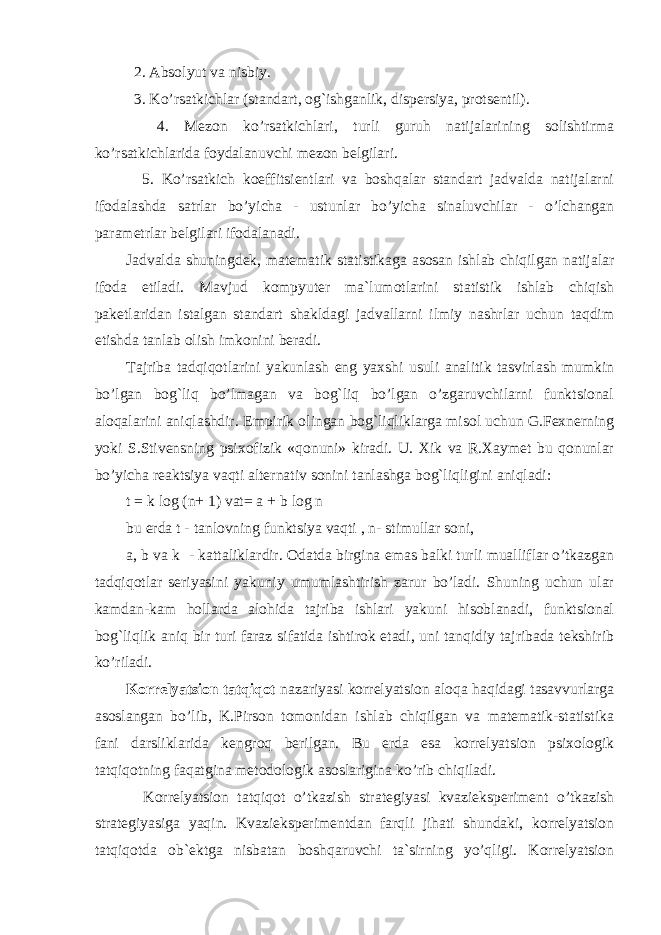  2. Absolyut va nisbiy. 3. Ko’rsatkichlar (standart, og`ishganlik, dispersiya, protsentil). 4. Mezon ko’rsatkichlari, turli guruh natijalarining solishtirma ko’rsatkichlarida foydalanuvchi mezon belgilari. 5. Ko’rsatkich koeffitsientlari va boshqalar standart jadvalda natijalarni ifodalashda satrlar bo’yicha - ustunlar bo’yicha sinaluvchilar - o’lchangan parametrlar belgilari ifodalanadi. Jadvalda shuningdek, matematik statistikaga asosan ishlab chiqilgan natijalar ifoda etiladi. Mavjud kompyuter ma`lumotlarini statistik ishlab chiqish paketlaridan istalgan standart shakldagi jadvallarni ilmiy nashrlar uchun taqdim etishda tanlab olish imkonini beradi. Tajriba tadqiqotlarini yakunlash eng yaxshi usuli analitik tasvirlash mumkin bo’lgan bog`liq bo’lmagan va bog`liq bo’lgan o’zgaruvchilarni funktsional aloqalarini aniqlashdir. Empirik olingan bog`liqliklarga misol uchun G.Fexnerning yoki S.Stivensning psixofizik «qonuni» kiradi. U. Xik va R.Xaymet bu qonunlar bo’yicha reaktsiya vaqti alternativ sonini tanlashga bog`liqligini aniqladi: t = k log (n+ 1) vat= a + b log n bu erda t - tanlovning funktsiya vaqti , n- stimullar soni, a, b va k - kattaliklardir. Odatda birgina emas balki turli mualliflar o’tkazgan tadqiqotlar seriyasini yakuniy umumlashtirish zarur bo’ladi. Shuning uchun ular kamdan-kam hollarda alohida tajriba ishlari yakuni hisoblanadi, funktsional bog`liqlik aniq bir turi faraz sifatida ishtirok etadi, uni tanqidiy tajribada tekshirib ko’riladi. Korrelyatsion tatqiqot nazariyasi korrelyatsion aloqa haqidagi tasavvurlarga asoslangan bo’lib, K.Pirson tomonidan ishlab chiqilgan va matematik-statistika fani darsliklarida kengroq berilgan. Bu erda esa korrelyatsion psixologik tatqiqotning faqatgina metodologik asoslarigina ko’rib chiqiladi. Korrelyatsion tatqiqot o’tkazish strategiyasi kvazieksperiment o’tkazish strategiyasiga yaqin. Kvazieksperimentdan farqli jihati shundaki, korrelyatsion tatqiqotda ob`ektga nisbatan boshqaruvchi ta`sirning yo’qligi. Korrelyatsion 