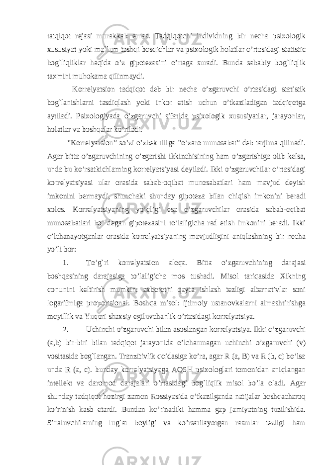 tatqiqot rejasi murakkab emas. Tadqiqotchi individning bir necha psixologik xususiyat yoki ma`lum tashqi bosqichlar va psixologik holatlar o’rtasidagi statistic bog`liqliklar haqida o’z gipotezasini o’rtaga suradi. Bunda sababiy bog`liqlik taxmini muhokama qilinmaydi. Korrelyatsion tadqiqot deb bir necha o’zgaruvchi o’rtasidagi statistik bog`lanishlarni tasdiqlash yoki inkor etish uchun o’tkaziladigan tadqiqotga aytiladi. Psixologiyada o’zgaruvchi sifatida psixologik xususiyatlar, jarayonlar, holatlar va boshqalar ko’riladi. “Korrelyatsion” so’zi o’zbek tiliga “o’zaro munosabat” deb tarjima qilinadi. Agar bitta o’zgaruvchining o’zgarishi ikkinchisining ham o’zgarishiga olib kelsa, unda bu ko’rsatkichlarning korrelyatsiyasi deyiladi. Ikki o’zgaruvchilar o’rtasidagi korrelyatsiyasi ular orasida sabab-oqibat munosabatlari ham mavjud deyish imkonini bermaydi, shunchaki shunday gipoteza bilan chiqish imkonini beradi xolos. Korrelyatsiyaning yo’qligi esa o’zgaruvchilar orasida sabab-oqibat munosabatlari bor degan gipotezasini to’laligicha rad etish imkonini beradi. Ikki o’lchanayotganlar orasida korrelyatsiyaning mavjudligini aniqlashning bir necha yo’li bor: 1. To’g`ri korrelyatsion aloqa. Bitta o’zgaruvchining darajasi boshqasining darajasiga to’laligicha mos tushadi. Misol tariqasida Xikning qonunini keltirish mumkin: axborotni qayta ishlash tezligi alternativlar soni logarifmiga proportsional. Boshqa misol: ijtimoiy ustanovkalarni almashtirishga moyillik va Yuqori shaxsiy egiluvchanlik o’rtasidagi korrelyatsiya. 2. Uchinchi o’zgaruvchi bilan asoslangan korrelyatsiya. Ikki o’zgaruvchi (a,b) bir-biri bilan tadqiqot jarayonida o’lchanmagan uchinchi o’zgaruvchi (v) vositasida bog`langan. Tranzitivlik qoidasiga ko’ra, agar R (a, B) va R (b, c) bo’lsa unda R (a, c). bunday korrelyatsiyaga AQSH psixologlari tomonidan aniqlangan intellekt va daromod darajalari o’rtasidagi bog`liqlik misol bo’la oladi. Agar shunday tadqiqot hozirgi zamon Rossiyasida o’tkazilganda natijalar boshqacharoq ko’rinish kasb etardi. Bundan ko’rinadiki hamma gap jamiyatning tuzilishida. Sinaluvchilarning lug`at boyligi va ko’rsatilayotgan rasmlar tezligi ham 