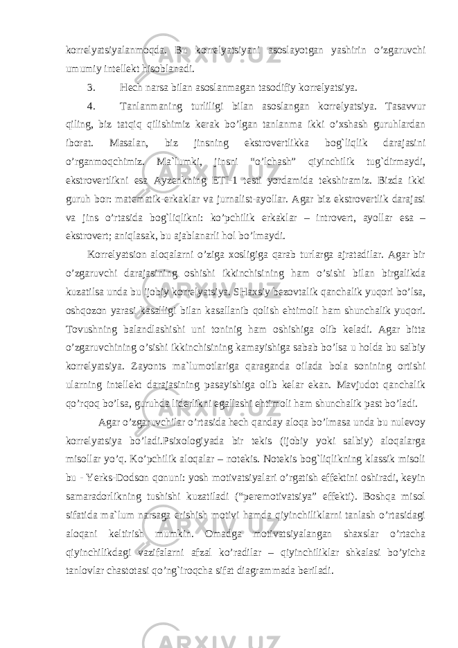 korrelyatsiyalanmoqda. Bu k o rr e lyatsiyani a s o sl a yotg a n yashirin o’zg a ruvchi umumiy int e ll e kt his o bl a n a di. 3. Hech narsa bilan asoslanmagan tasodifiy korrelyatsiya. 4. Tanlanmaning turliligi bilan asoslangan korrelyatsiya. Tasavvur qiling, biz tatqiq qilishimiz kerak bo’lgan tanlanma ikki o’xshash guruhlardan iborat. Masalan, biz jinsning ekstrovertlikka bog`liqlik darajasini o’rganmoqchimiz. Ma`lumki, jinsni “o’lchash” qiyinchilik tug`dirmaydi, ekstrovertlikni esa Ayzenkning ETI-1 testi yordamida tekshiramiz. Bizda ikki guruh bor: matematik- e rkaklar va jurnalist-ayollar. Agar biz ekstrovertlik darajasi va jins o’rtasida bog`liqlikni: ko’pchilik e rkaklar – introvert, ayollar esa – e kstrovert; aniqlasak, bu ajablanarli hol bo’lmaydi. Korrelyatsion aloqalarni o’ziga xosligiga qarab turlarga ajratadilar. Agar bir o’zgaruvchi darajasining oshishi ikkinchisining ham o’sishi bilan birgalikda kuzatilsa unda bu ijobiy korrelyatsiya. SHaxsiy bezovtalik qanchalik yuqori bo’lsa, oshqozon yarasi kasalligi bilan kasallanib qolish ehtimoli ham shunchalik yuqori. Tovushning balandlashishi uni toninig ham oshishiga olib keladi. Agar bitta o’zgaruvchining o’sishi ikkinchisining kamayishiga sabab bo’lsa u holda bu salbiy korrelyatsiya. Zayonts ma`lumotlariga qaraganda oilada bola sonining ortishi ularning intellekt darajasining pasayishiga olib kelar ekan. Mavjudot qanchalik qo’rqoq bo’lsa, guruhda liderlikni egallashi ehtimoli ham shunchalik past bo’ladi. Agar o’zgaruvchilar o’rtasida hech qanday aloqa bo’lmasa unda bu nulevoy korrelyatsiya bo’ladi.Psixologiyada bir tekis (ijobiy yoki salbiy) aloqalarga misollar yo’q. Ko’pchilik aloqalar – notekis. Notekis bog`liqlikning klassik misoli bu - Yerks-Dodson qonuni: yosh motivatsiyalari o’rgatish effektini oshiradi, keyin samaradorlikning tushishi kuzatiladi (“peremotivatsiya” effekti). Boshqa misol sifatida ma`lum narsaga erishish motivi hamda qiyinchiliklarni tanlash o’rtasidagi aloqani keltirish mumkin. Omadga motivatsiyalangan shaxslar o’rtacha qiyinchilikdagi vazifalarni afzal ko’radilar – qiyinchiliklar shkalasi bo’yicha tanlovlar chastotasi qo’ng`iroqcha sifat diagrammada beriladi. 