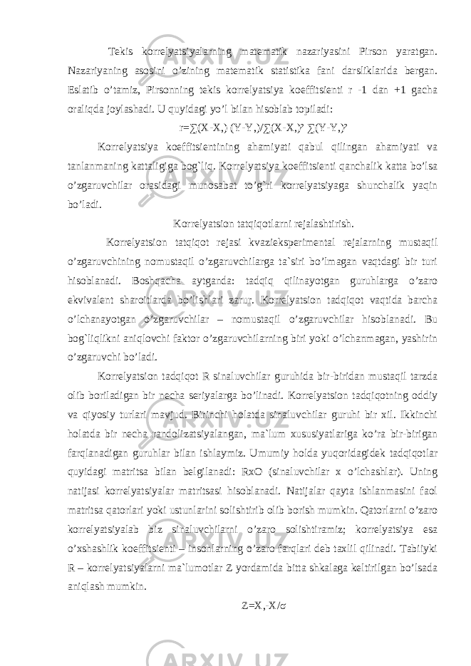  Tekis korrelyatsiyalarning matematik nazariyasini Pirson yaratgan. Nazariyaning asosini o’zining matematik statistika fani darsliklarida bergan. Eslatib o’tamiz, Pirsonning tekis korrelyatsiya koeffitsienti r -1 dan +1 gacha oraliqda joylashadi. U quyidagi yo’l bilan hisoblab topiladi: r=∑(X-X,) (Y-Y,)/∑(X-X,)² ∑(Y-Y,)² Korrelyatsiya koeffitsientining ahamiyati qabul qilingan ahamiyati va tanlanmaning kattaligiga bog`liq. Korrelyatsiya koeffitsienti qanchalik katta bo’lsa o’zgaruvchilar orasidagi munosabat to’g`ri korrelyatsiyaga shunchalik yaqin bo’ladi. Korrelyatsion tatqiqotlarni rejalashtirish. Korrelyatsion tatqiqot rejasi kvazieksperimental rejalarning mustaqil o’zgaruvchining nomustaqil o’zgaruvchilarga ta`siri bo’lmagan vaqtdagi bir turi hisoblanadi. Boshqacha aytganda: tadqiq qilinayotgan guruhlarga o’zaro ekvivalent sharoitlarda bo’lishlari zarur. Korrelyatsion tadqiqot vaqtida barcha o’lchanayotgan o’zgaruvchilar – nomustaqil o’zgaruvchilar hisoblanadi. Bu bog`liqlikni aniqlovchi faktor o’zgaruvchilarning biri yoki o’lchanmagan, yashirin o’zgaruvchi bo’ladi. Korrelyatsion tadqiqot R sinaluvchilar guruhida bir-biridan mustaqil tarzda olib boriladigan bir necha seriyalarga bo’linadi. Korrelyatsion tadqiqotning oddiy va qiyosiy turlari mavjud. Birinchi holatda sinaluvchilar guruhi bir xil. Ikkinchi holatda bir necha randolizatsiyalangan, ma`lum xususiyatlariga ko’ra bir-birigan farqlanadigan guruhlar bilan ishlaymiz. Umumiy holda yuqoridagidek tadqiqotlar quyidagi matritsa bilan belgilanadi: RxO (sinaluvchilar x o’lchashlar). Uning natijasi korrelyatsiyalar matritsasi hisoblanadi. Natijalar qayta ishlanmasini faol matritsa qatorlari yoki ustunlarini solishtirib olib borish mumkin. Qatorlarni o’zaro korrelyatsiyalab biz sinaluvchilarni o’zaro solishtiramiz; korrelyatsiya esa o’xshashlik koeffitsienti – insonlarning o’zaro farqlari deb taxlil qilinadi. Tabiiyki R – korrelyatsiyalarni ma`lumotlar Z yordamida bitta shkalaga keltirilgan bo’lsada aniqlash mumkin. Z=X,-X/ σ 