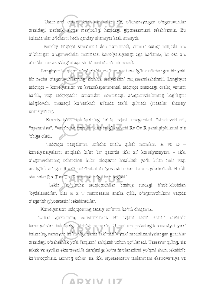  Ustunlarni o’zaro korrelyatsiyalab biz, o’lchanayotgan o’zgaruvchilar orasidagi statistik aloqa mavjudligi haqidagi gipotezamizni tekshiramiz. Bu holatda ular o’lchami hech qanday ahamiyat kasb etmaydi. Bunday tatqiqot strukturali deb nomlanadi, chunki oxirgi natijada biz o’lchangan o’zgaruvchilar matritsasi korrelyatsiyasiga ega bo’lamiz, bu esa o’z o’rnida ular orasidagi aloqa strukturasini aniqlab beradi. Longityut tadqiqot rejasi o’zida ma`lum vaqt oralig`ida o’lchangan bir yoki bir necha o’zgaruvchilarning alohida seriyalarini mujassamlashtiradi. Longityut tadqiqot – korrelyatsion va kvazieksperimental tadqiqot orasidagi oraliq variant bo’lib, vaqt tadqiqotchi tomonidan nomustaqil o’zgaruvchilarning bog`ligini belgilovchi mustaqil ko’rsatkich sifatida taxlil qilinadi (masalan shaxsiy xususiyatlar). Korrelyatsion tadqiqotning to’liq rejasi chegaralari “sinaluvchilar”, “operatsiya”, “vaqtincha bosqich” deb belgilanuvchi Rx Ox R paralipipidlarini o’z ichiga oladi. Tadqiqot natijalarini turlicha analiz qilish mumkin. R va O – korrelyatsiyalarni aniqlash bilan bir qatorda ikki xil korrelyatsiyani – ikki o’zgaruvchining uchinchisi bilan aloqasini hisoblash yo’li bilan turli vaqt oralig`ida olingan R x O matritsalarini qiyoslash imkoni ham paydo bo’ladi. Huddi shu holat R x T va T x O matritsalariga ham tegishli. Lekin ko’pincha tadqiqotchilar boshqa turdagi hisob-kitobdan foydalanadilar, ular R x T matritsasini analiz qilib, o’zgaruvchilarni vaqtda o’zgarish gipotezasini tekshiradilar. Korrelyatsion tadqiqotning asosiy turlarini ko’rib chiqamiz. 1.Ikki guruhning solishtirilishi. Bu rejani faqat shartli ravishda korrelyatsion tadqiqotga kiritish mumkin. U ma`lum psixologik xususiyat yoki holatning namoyon bo’lishiga qarab ikki tabiiy yoki randolizatsiyalangan guruhlar orasidagi o’xshashlik yoki farqlarni aniqlash uchun qo’llanadi. Tassavur qiling, siz erkak va ayollar ekstrovertlik darajasiga ko’ra farqlanadimi yo’qmi shuni tekshirib ko’rmoqchisiz. Buning uchun siz ikki reprezentativ tanlanmani ekstroversiya va 