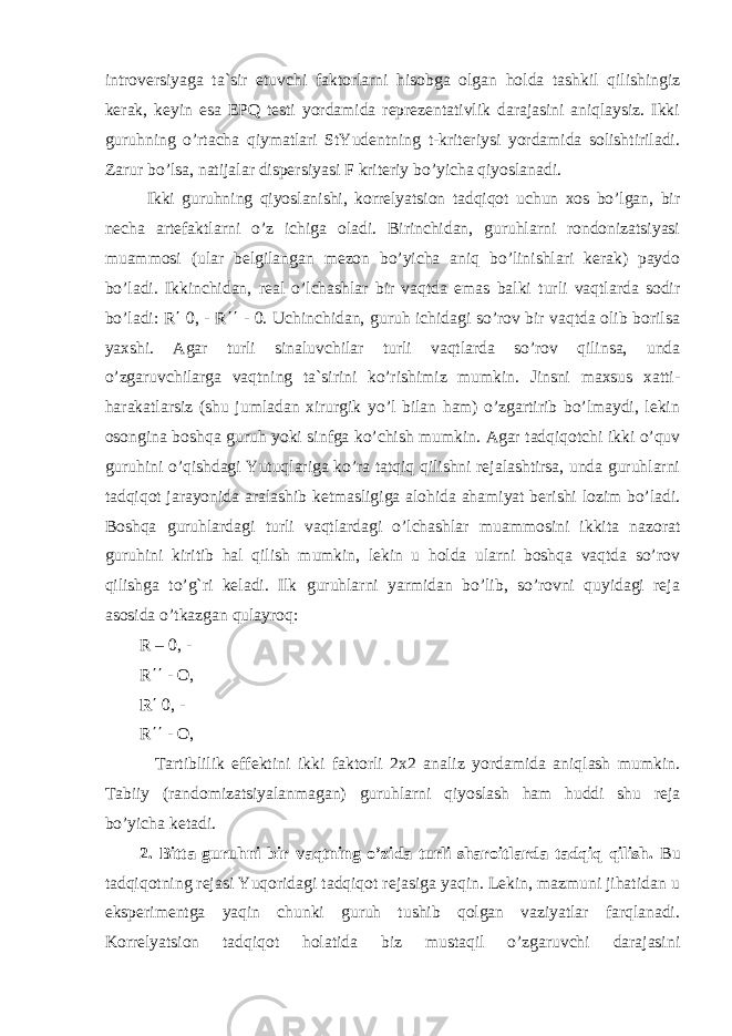 introversiyaga ta`sir etuvchi faktorlarni hisobga olgan holda tashkil qilishingiz kerak, keyin esa EPQ testi yordamida reprezentativlik darajasini aniqlaysiz. Ikki guruhning o’rtacha qiymatlari StYudentning t-kriteriysi yordamida solishtiriladi. Zarur bo’lsa, natijalar dispersiyasi F kriteriy bo’yicha qiyoslanadi. Ikki guruhning qiyoslanishi, korrelyatsion tadqiqot uchun xos bo’lgan, bir necha artefaktlarni o’z ichiga oladi. Birinchidan, guruhlarni rondonizatsiyasi muammosi (ular belgilangan mezon bo’yicha aniq bo’linishlari kerak) paydo bo’ladi. Ikkinchidan, real o’lchashlar bir vaqtda emas balki turli vaqtlarda sodir bo’ladi: R ΄ 0, - R ΄΄ - 0. Uchinchidan, guruh ichidagi so’rov bir vaqtda olib borilsa yaxshi. Agar turli sinaluvchilar turli vaqtlarda so’rov qilinsa, unda o’zgaruvchilarga vaqtning ta`sirini ko’rishimiz mumkin. Jinsni maxsus xatti- harakatlarsiz (shu jumladan xirurgik yo’l bilan ham) o’zgartirib bo’lmaydi, lekin osongina boshqa guruh yoki sinfga ko’chish mumkin. Agar tadqiqotchi ikki o’quv guruhini o’qishdagi Yutuqlariga ko’ra tatqiq qilishni rejalashtirsa, unda guruhlarni tadqiqot jarayonida aralashib ketmasligiga alohida ahamiyat berishi lozim bo’ladi. Boshqa guruhlardagi turli vaqtlardagi o’lchashlar muammosini ikkita nazorat guruhini kiritib hal qilish mumkin, lekin u holda ularni boshqa vaqtda so’rov qilishga to’g`ri keladi. Ilk guruhlarni yarmidan bo’lib, so’rovni quyidagi reja asosida o’tkazgan qulayroq: R – 0, - R ΄΄ - O, R ΄ 0, - R ΄΄ - O, Tartiblilik effektini ikki faktorli 2x2 analiz yordamida aniqlash mumkin. Tabiiy (randomizatsiyalanmagan) guruhlarni qiyoslash ham huddi shu reja bo’yicha ketadi. 2. Bitta guruhni bir vaqtning o’zida turli sharoitlarda tadqiq qilish. Bu tadqiqotning rejasi Yuqoridagi tadqiqot rejasiga yaqin. Lekin, mazmuni jihatidan u eksperimentga yaqin chunki guruh tushib qolgan vaziyatlar farqlanadi. Korrelyatsion tadqiqot holatida biz mustaqil o’zgaruvchi darajasini 