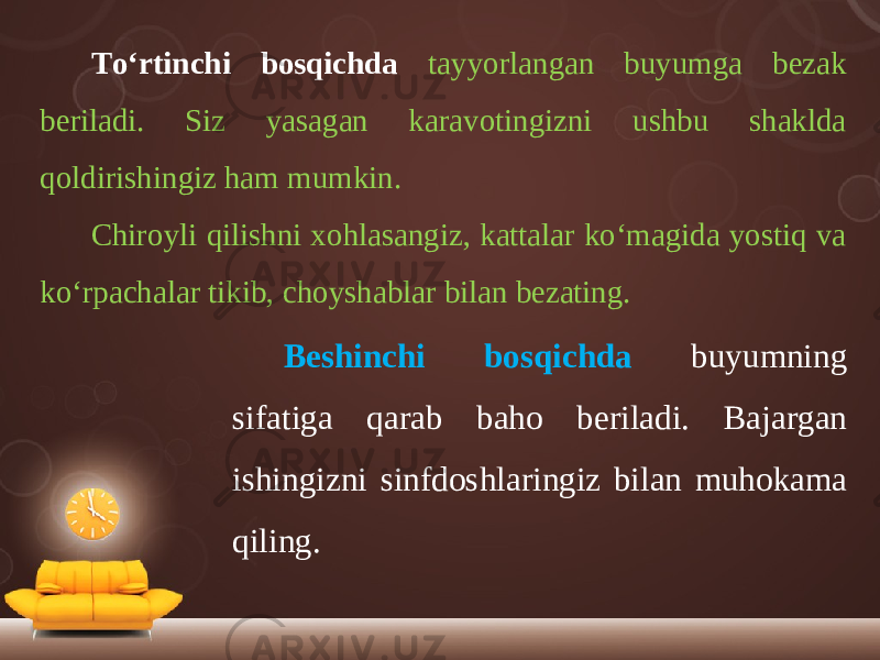 To‘rtinchi bosqichda tayyorlangan buyumga bezak beriladi. Siz yasagan karavotingizni ushbu shaklda qoldirishingiz ham mumkin. Chiroyli qilishni xohlasangiz, kattalar ko‘magida yostiq va ko‘rpachalar tikib, choyshablar bilan bezating. Beshinchi bosqichda buyumning sifatiga qarab baho beriladi. Bajargan ishingizni sinfdoshlaringiz bilan muhokama qiling. 